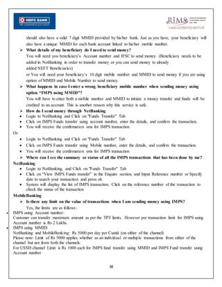 38
should also have a valid 7 digit MMID provided by his/her bank. Just as you have, your beneficiary will
also have a unique MMID for each bank account linked to his/her mobile number.
 What details of my beneficiary do I need to send money?
You will need you beneficiary’s Account number and IFSC to send money. (Beneficiary needs to be
added in NetBanking in order to transfer money or you can send money to already
added NEFT Beneficiaries)
or You will need your beneficiary’s 10 digit mobile number and MMID to send money if you are using
option of MMID and Mobile Number to send money.
 What happens in case I enter a wrong beneficiary mobile number when sending money using
option “IMPS using MMID”?
You will have to enter both a mobile number and MMID to initiate a money transfer and funds will be
credited to an account. This is another reason why this service is safe.
 How do I send money through NetBanking
 Login to NetBanking and Click on "Funds Transfer" Tab
 Click on IMPS Funds transfer using account number, enter the details, and confirm the transaction.
 You will receive the confirmation sms for IMPS transaction
Or
 Login to NetBanking and Click on "Funds Transfer" Tab
 Click on IMPS Funds transfer using Mobile number, enter the details, and confirm the transaction.
 You will receive the confirmation sms for IMPS transaction
 Where can I see the summary or status of all the IMPS transactions that has been done by me?
NetBanking
 Login to NetBanking, and Click on "Funds Transfer" Tab
 Click on “View IMPS Funds transfer” in the Enquire section, and Input Reference number or Specify
date to search your transaction and press ok
 System will display the list of IMPS transaction. Click on the reference number of the transaction to
check the status of the transaction
MobileBanking
 Is there any limit on the value of transactions when I am sending money using IMPS?
Yes, the limits are as follows:
 IMPS using Account number:
Customer can transfer maximum amount as per the TPT limits. However per transaction limit for IMPS using
Account number is Rs 2 Lakhs.
 IMPS using MMID:
NetBanking and MobileBanking: Rs 5000 per day per Custid (on either of the channel)
Please note: Limit of Rs 5000 applies whether as an individual or multiple transactions from either of the
channel but not from both the channels.
For USSD channel Limit is Rs 1000 each for IMPS fund transfer using MMID and IMPS Fund transfer using
Account number
 
