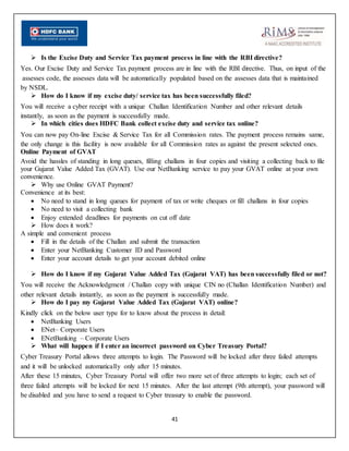 41
 Is the Excise Duty and Service Tax payment process in line with the RBI directive?
Yes. Our Excise Duty and Service Tax payment process are in line with the RBI directive. Thus, on input of the
assesses code, the assesses data will be automatically populated based on the assesses data that is maintained
by NSDL.
 How do I know if my excise duty/ service tax has been successfully filed?
You will receive a cyber receipt with a unique Challan Identification Number and other relevant details
instantly, as soon as the payment is successfully made.
 In which cities does HDFC Bank collect excise duty and service tax online?
You can now pay On-line Excise & Service Tax for all Commission rates. The payment process remains same,
the only change is this facility is now available for all Commission rates as against the present selected ones.
Online Payment of GVAT
Avoid the hassles of standing in long queues, filling challans in four copies and visiting a collecting back to file
your Gujarat Value Added Tax (GVAT). Use our NetBanking service to pay your GVAT online at your own
convenience.
 Why use Online GVAT Payment?
Convenience at its best:
 No need to stand in long queues for payment of tax or write cheques or fill challans in four copies
 No need to visit a collecting bank
 Enjoy extended deadlines for payments on cut off date
 How does it work?
A simple and convenient process
 Fill in the details of the Challan and submit the transaction
 Enter your NetBanking Customer ID and Password
 Enter your account details to get your account debited online
 How do I know if my Gujarat Value Added Tax (Gujarat VAT) has been successfully filed or not?
You will receive the Acknowledgment / Challan copy with unique CIN no (Challan Identification Number) and
other relevant details instantly, as soon as the payment is successfully made.
 How do I pay my Gujarat Value Added Tax (Gujarat VAT) online?
Kindly click on the below user type for to know about the process in detail:
 NetBanking Users
 ENet– Corporate Users
 ENetBanking – Corporate Users
 What will happen if I enter an incorrect password on Cyber Treasury Portal?
Cyber Treasury Portal allows three attempts to login. The Password will be locked after three failed attempts
and it will be unlocked automatically only after 15 minutes.
After these 15 minutes, Cyber Treasury Portal will offer two more set of three attempts to login; each set of
three failed attempts will be locked for next 15 minutes. After the last attempt (9th attempt), your password will
be disabled and you have to send a request to Cyber treasury to enable the password.
 