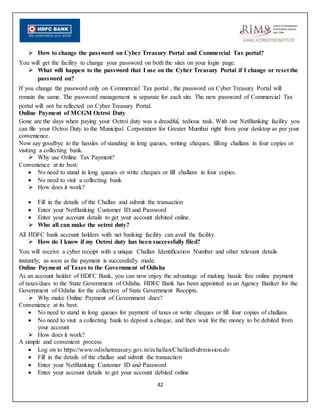 42
 How to change the password on Cyber Treasury Portal and Commercial Tax portal?
You will get the facility to change your password on both the sites on your login page.
 What will happen to the password that I use on the Cyber Treasury Portal if I change or reset the
password on?
If you change the password only on Commercial Tax portal , the password on Cyber Treasury Portal will
remain the same. The password management is separate for each site. The new password of Commercial Tax
portal will not be reflected on Cyber Treasury Portal.
Online Payment of MCGM Octroi Duty
Gone are the days when paying your Octroi duty was a dreadful, tedious task. With our NetBanking facility you
can file your Octroi Duty to the Municipal Corporation for Greater Mumbai right from your desktop as per your
convenience.
Now say goodbye to the hassles of standing in long queues, writing cheques, filling challans in four copies or
visiting a collecting bank.
 Why use Online Tax Payment?
Convenience at its best:
 No need to stand in long queues or write cheques or fill challans in four copies.
 No need to visit a collecting bank
 How does it work?
 Fill in the details of the Challan and submit the transaction
 Enter your NetBanking Customer ID and Password
 Enter your account details to get your account debited online.
 Who all can make the octroi duty?
All HDFC bank account holders with net banking facility can avail the facility.
 How do I know if my Octroi duty has been successfully filed?
You will receive a cyber receipt with a unique Challan Identification Number and other relevant details
instantly, as soon as the payment is successfully made.
Online Payment of Taxes to the Government of Odisha
As an account holder of HDFC Bank, you can now enjoy the advantage of making hassle free online payment
of taxes/dues to the State Government of Odisha. HDFC Bank has been appointed as an Agency Banker for the
Government of Odisha for the collection of State Government Receipts.
 Why make Online Payment of Government dues?
Convenience at its best:
 No need to stand in long queues for payment of taxes or write cheques or fill four copies of challans
 No need to visit a collecting bank to deposit a cheque, and then wait for the money to be debited from
your account
 How does it work?
A simple and convenient process
 Log on to https://www.odishatreasury.gov.in/echallan/ChallanSubmission.do
 Fill in the details of the challan and submit the transaction
 Enter your NetBanking Customer ID and Password
 Enter your account details to get your account debited online
 