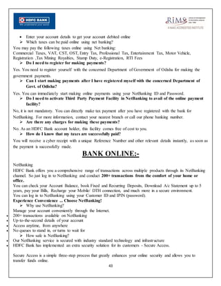 43
 Enter your account details to get your account debited online
 Which taxes can be paid online using net banking?
You may pay the following taxes online using Net banking:
Commercial Taxes, VAT, CST, OST, Entry Tax, Professional Tax, Entertainment Tax, Motor Vehicle,
Registration ,Tax Mining Royalties, Stamp Duty, e-Registration, RTI Fees
 Do I need to register for making payments?
Yes. You need to register yourself with the concerned Department of Government of Odisha for making the
government payments.
 Can I start making payments after I have registered myself with the concerned Department of
Govt. of Odisha?
Yes. You can immediately start making online payments using your NetBanking ID and Password.
 Do I need to activate Third Party Payment Facility in NetBanking to avail of the online payment
facility?
No, it is not mandatory. You can directly make tax payment after you have registered with the bank for
NetBanking. For more information, contact your nearest branch or call our phone banking number.
 Are there any charges for making these payments?
No. As an HDFC Bank account holder, this facility comes free of cost to you.
 How do I know that my taxes are successfully paid?
You will receive a cyber receipt with a unique Reference Number and other relevant details instantly, as soon as
the payment is successfully made.
BANK ONLINE:-
NetBanking
HDFC Bank offers you a comprehensive range of transactions across multiple products through its NetBanking
channel. So just log in to NetBanking and conduct 200+ transactions from the comfort of your home or
office.
You can check your Account Balance, book Fixed and Recurring Deposits, Download A/c Statement up to 5
years, pay your Bills, Recharge your Mobile/ DTH connection, and much more in a secure environment.
You can log in to NetBanking using your Customer ID and IPIN (password).
Experience Convenience ... Choose NetBanking!
 Why use NetBanking?
Manage your account conveniently through the Internet.
 200+ transactions available on NetBanking
 Up-to-the-second details of your account
 Access anytime, from anywhere
 No queues to stand in, or turns to wait for
 How safe is NetBanking?
 Our NetBanking service is secured with industry standard technology and infrastructure
 HDFC Bank has implemented an extra security solution for its customers - Secure Access.
Secure Access is a simple three-step process that greatly enhances your online security and allows you to
transfer funds online.
 