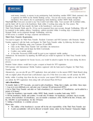 47
send money instantly to anyone in any participating bank (including another HDFC Bank customer) who
is registered for IMPS via the Mobile Banking service. You can also receive money through this
mechanism from anyone else in a participating bank (including another HDFC Bank customer).
Visa Card Pay From your account to any Visa Credit Card within India. Your account will be debited online,
and the funds will be sent to the beneficiary Bank within 2 working days using the Visa system. The
Beneficiary Bank will then transfer the funds to the beneficiary's card account.
Third Party Demand Drafts upto Rs. 10 Lac can be requested from your account, through NetBanking. DDs will
be couriered to the mailing address / beneficiary address provided within 4 working days. A maximum of 3
Demand Drafts can be requested through NetBanking, each day.
eCMS service is available for large corporate and institutions.
Third Party Transfer Registration
You need to register for Third Party Transfer. Resident Customers and NR Customers with Domestic Mobile
Number registered with the bank, can Register for Third Party Transfer online by following the below steps:
 Login to NetBanking using your Customer ID and IPIN
 Click on the ‘Third Party Transfer Tab’ and follow the instructions
 Select your Debit card & Input the Debit Card details.
 Confirm your mobile number.
 A One time Password ( OTP) would be sent to your registered mobile number
Authenticate the transaction by inputting the OTP and you would be registered for Third Party Transfer facility
instantly
In case you are not registered for Secure Access, you would be asked to register for the same during the above
process.
Resident Senior citizens would have to give a request at branch for TPT registration
NR Customer with International Mobile Numbers registered with the bank need to Register for Third Party
Transfer online
Alternatively, you can also fill up a TPT application form and submit it to the nearest HDFC Bank Branch along
with an original photo ID proof and a self-attested copy of it. If the form is in order, we will activate the TPT
facility within 4 working days from the day we receive your request NRI Customers unable to visit the branch,
can submit the TPT registration form along with self attested Photo ID Proof.
Add a Beneficiary
To transfer funds to TPT Accounts, you need to add a beneficiary. Doing that is simple, just follow these steps:
1. Log on to www.hdfcbank.com and enter your Customer ID and password (IPIN)
2. Go to Third Party Transfer and click on ‘Add a beneficiary’.(A maximum of 7 beneficiaries can be added in a
period of 24 hours)
3. Select the beneficiary type-transfer within HDFC Bank, transfer to another bank using NEFT.
4. Fill the beneficiary details and confirm. It would take 30 minutes for beneficiary activation due to security
reasons. (Post activation of a beneficiary, you can transfer a maximum of Rs. 50,000 in the first 24 hours, and
Rs. 100,000/- to each beneficiary for first 48 hours)
5. Adding a beneficiary is a onetime process
Please note:
 The validity of the beneficiary's account will be the sole responsibility of the Third Party Transfer user
 A joint accountholder will not be allowed to transfer money unless he has Financial Transaction Rights
 