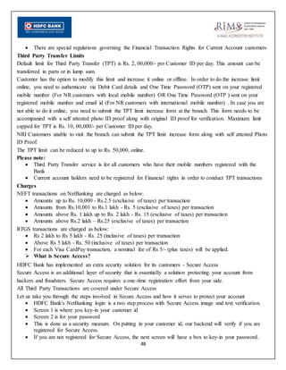 48
 There are special regulations governing the Financial Transaction Rights for Current Account customers
Third Party Transfer Limits
Default limit for Third Party Transfer (TPT) is Rs. 2, 00,000/- per Customer ID per day. This amount can be
transferred in parts or in lump sum.
Customer has the option to modify this limit and increase it online or offline. In order to do the increase limit
online, you need to authenticate via Debit Card details and One Time Password (OTP) sent on your registered
mobile number (For NR customers with local mobile number) OR One Time Password (OTP ) sent on your
registered mobile number and email id (For NR customers with international mobile number) . In case you are
not able to do it online, you need to submit the TPT limit increase form at the branch. This form needs to be
accompanied with a self attested photo ID proof along with original ID proof for verification. Maximum limit
capped for TPT is Rs. 10, 00,000/- per Customer ID per day.
NRI Customers unable to visit the branch can submit the TPT limit increase form along with self attested Photo
ID Proof.
The TPT limit can be reduced to up to Rs. 50,000, online.
Please note:
 Third Party Transfer service is for all customers who have their mobile numbers registered with the
Bank
 Current account holders need to be registered for Financial rights in order to conduct TPT transactions
Charges
NEFT transactions on NetBanking are charged as below:
 Amounts up to Rs. 10,000 - Rs.2.5 (exclusive of taxes) per transaction
 Amounts from Rs.10,001 to Rs.1 lakh - Rs. 5 (exclusive of taxes) per transaction
 Amounts above Rs. 1 lakh up to Rs. 2 lakh - Rs. 15 (exclusive of taxes) per transaction
 Amounts above Rs.2 lakh – Rs.25 (exclusive of taxes) per transaction
RTGS transactions are charged as below:
 Rs 2 lakh to Rs 5 lakh - Rs. 25 (inclusive of taxes) per transaction
 Above Rs 5 lakh - Rs. 50 (inclusive of taxes) per transaction
 For each Visa CardPay transaction, a nominal fee of Rs 5/- (plus taxes) will be applied.
 What is Secure Access?
HDFC Bank has implemented an extra security solution for its customers - Secure Access
Secure Access is an additional layer of security that is essentially a solution protecting your account from
hackers and fraudsters. Secure Access requires a one-time registration effort from your side.
All Third Party Transactions are covered under Secure Access
Let us take you through the steps involved in Secure Access and how it serves to protect your account
 HDFC Bank's NetBanking login is a two step process with Secure Access image and text verification.
 Screen 1 is where you key-in your customer id
 Screen 2 is for your password
 This is done as a security measure. On putting in your customer id, our backend will verify if you are
registered for Secure Access.
 If you are not registered for Secure Access, the next screen will have a box to key-in your password.
 