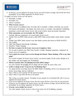 49
 If, however, you are registered for Secure Access, you will be shown an image and text that have been
personalized by you during registration for Secure Access.
To register for Secure Access you will need to:
 Personalize an image
 Personalize text
 Answer 5 questions
 What is Secure Access?
Secure Access is an additional layer of security that is essentially a solution protecting your account
from hackers and fraudsters. The primary aim of the service is to monitor your important NetBanking
transactions covered under Secure Access, with an aim to block/ report any deviant transactions.
 What transactions are covered under the TPT facility?
Currently following transactions are covered under Secure Access:
 Transfer from one HDFC Bank account to other HDFC Bank account holders (under distinct customer
ID)
 Transfer from HDFC Bank account to any other Bank's account (also known as RTGS & NEFT)
 Visa CardPay
 Third Party Demand Draft through NetBanking
 DirectPay / Online Shopping
 Do I have to register for the Secure Access on a Compulsory Basis
Yes, in order to perform your Third Party Transfer or Online Shopping transactions, registration for
Secure Access is Compulsory.
 Can I register for Secure Access service through the Branch / Phone Banking/ ATM or any other
mode?
No, in order to register for Secure Access Service, you need to register for this service through an on
line medium only (post logging into Net Banking)
 Will my Customer ID or Net Banking Password (IPIN) change?
No, your Customer ID and IPIN will not change and will remain the same as they were.
 Is there a change in how I Log in to my Net Banking Page?
Yes, going forward, your login process for HDFC Bank's Net Banking will be a two step process with
Secure Access image and text verification.
 Page 1 where in your Customer ID will need to be entered
 Page 2 where in your IPIN will have to be entered.
This is done as a security measure. On putting in your customer id, our backend will verify if you are
registered for Secure Access.
 If you are not registered for Secure Access, the next screen will have a box to key-in your password.
 If however you are registered for Secure Access, you will be shown an image and text that have been
personalized by you during registration for Secure Access.
 Is Secure Access facility free of cost?
Yes, at the moment, Secure Access is a free of cost service for all Net Banking customers.
 