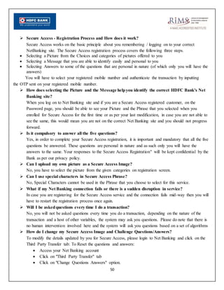 50
 Secure Access - Registration Process and How does it work?
Secure Access works on the basic principle about you remembering / logging on to your correct
NetBanking site. The Secure Access registration process covers the following three steps.
 Selecting a Picture from the Choices and categories of pictures offered to you
 Selecting a Message that you are able to identify easily and personal to you
 Selecting Answers to some of the questions that are personal in nature (of which only you will have the
answers)
You will have to select your registered mobile number and authenticate the transaction by inputting
the OTP sent on your registered mobile number.
 How does selecting the Picture and the Message helpyou identify the correct HDFC Bank's Net
Banking site?
When you log on to Net Banking site and if you are a Secure Access registered customer, on the
Password page, you should be able to see your Picture and the Phrase that you selected when you
enrolled for Secure Access for the first time or as per your last modification, in case you are not able to
see the same, this would mean you are not on the correct Net Banking site and you should not progress
forward.
 Is it compulsory to answer all the five questions?
Yes, in order to complete your Secure Access registration, it is important and mandatory that all the five
questions be answered. These questions are personal in nature and as such only you will have the
answers to the same. Your responses to the Secure Access Registration" will be kept confidential by the
Bank as per our privacy policy.
 Can I upload my own picture as a Secure Access Image?
No, you have to select the picture from the given categories on registration screen.
 Can I use special characters in Secure Access Phrase?
No, Special Characters cannot be used in the Phrase that you choose to select for this service.
 What if my Net Banking connection fails or there is a sudden disruption in service?
In case you are registering for the Secure Access service and the connection fails mid-way then you will
have to restart the registration process once again.
 Will I be askedquestions every time I do a transaction?
No, you will not be asked questions every time you do a transaction, depending on the nature of the
transaction and a host of other variables, the system may ask you questions. Please do note that there is
no human intervention involved here and the system will ask you questions based on a set of algorithms
 How do I change my Secure Access Image and Challenge Questions/Answers?
To modify the details updated by you for Secure Access, please login to Net Banking and click on the
Third Party Transfer tab: To Reset the questions and answers:
 Access your Net Banking account
 Click on "Third Party Transfer" tab
 Click on "Change Questions Answers" option.
 