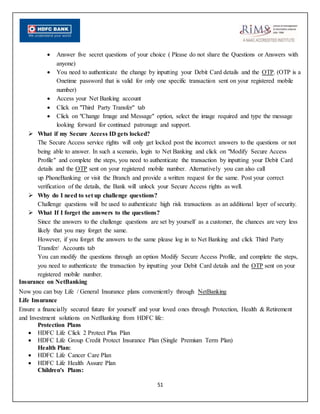 51
 Answer five secret questions of your choice ( Please do not share the Questions or Answers with
anyone)
 You need to authenticate the change by inputting your Debit Card details and the OTP. (OTP is a
Onetime password that is valid for only one specific transaction sent on your registered mobile
number)
 Access your Net Banking account
 Click on "Third Party Transfer" tab
 Click on "Change Image and Message" option, select the image required and type the message
looking forward for continued patronage and support.
 What if my Secure Access ID gets locked?
The Secure Access service rights will only get locked post the incorrect answers to the questions or not
being able to answer. In such a scenario, login to Net Banking and click on "Modify Secure Access
Profile" and complete the steps, you need to authenticate the transaction by inputting your Debit Card
details and the OTP sent on your registered mobile number. Alternatively you can also call
up PhoneBanking or visit the Branch and provide a written request for the same. Post your correct
verification of the details, the Bank will unlock your Secure Access rights as well.
 Why do I need to set up challenge questions?
Challenge questions will be used to authenticate high risk transactions as an additional layer of security.
 What If I forget the answers to the questions?
Since the answers to the challenge questions are set by yourself as a customer, the chances are very less
likely that you may forget the same.
However, if you forget the answers to the same please log in to Net Banking and click Third Party
Transfer/ Accounts tab
You can modify the questions through an option Modify Secure Access Profile, and complete the steps,
you need to authenticate the transaction by inputting your Debit Card details and the OTP sent on your
registered mobile number.
Insurance on NetBanking
Now you can buy Life / General Insurance plans conveniently through NetBanking
Life Insurance
Ensure a financially secured future for yourself and your loved ones through Protection, Health & Retirement
and Investment solutions on NetBanking from HDFC life:
Protection Plans
 HDFC Life Click 2 Protect Plus Plan
 HDFC Life Group Credit Protect Insurance Plan (Single Premium Term Plan)
Health Plan:
 HDFC Life Cancer Care Plan
 HDFC Life Health Assure Plan
Children's Plans:
 