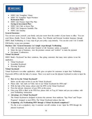 52
 HDFC Life YoungStar Udaan
 HDFC SL YoungStar Super Premium
Retirement Plan:
 HDFC Life Pension Super Plus Plan
Saving & Investment Plan :
 HDFC Life Click to Invest Plan
 HDFC Life Sampoorn Samridhi Plus
 HDFC Life Sanchay
General Insurance
You can now secure yourself, your family and your assets from the comfort of your home or office. You can
avail Motor, Health, Travel, Critical Illness, Home, Two Wheeler and Personal Accident Insurance through
HDFC Bank NetBanking in 3 easy steps & get your policy copy instantly. You can also avail 3 & 12 month
EMI facility to pay your premium.
Purchase Life / General Insurance in 3 simple steps through NetBanking
 Click on Insurance tab, and select General or Life Insurance option, as required.
 Select the type of Insurance, view the premium amount and “confirm” to make the payment
 Get instant Confirmation.
Virtual Keyboard
HDFC Bank's ‘Keyboard’ has three variations, thus giving customers that many more options to use the
application.
 Virtual Keyboard
 Scrambled Keyboard
 Hovering Keyboard
Virtual Keyboard
Virtual Keyboard is an online application, which gives an option for customers to input their NetBanking
Passwords (IPINs) with the help of a mouse. There is no need to use the physical keyboard in order to input the
IPINs.
 How to Use the Virtual Keyboard?
Below are the steps on how to use the Virtual Keyboard:
 Please click / tick mark on "Click here to use Virtual Keyboard for IPIN only"
 With the help of the mouse, please enter the IPIN on the Virtual Keyboard
 Press the relevant characters of your IPIN on the screen
 Once your IPIN is filled in the IPIN box, please click on "Log In" button and you can continue with
your NetBanking transactions.
 Advantage of a Virtual Keyboard?
The Virtual Keyboard is designed to protect the customer from malicious "Spy Ware" and "Trojan
Programs" designed to steal IPINs. The Virtual Keyboard reduces that risk.
 Is inputting of a NetBanking IPIN through a Virtual Keyboard compulsory?
No, this is not a compulsory step. A customer can still continue to use / input his IPIN through the
physical keyboard.
 