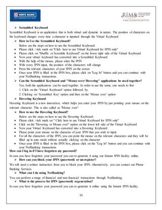 53
 Scrambled Keyboard
Scrambled Keyboard is an application that is both virtual and dynamic in nature. The position of characters on
the keyboard changes every time a character is inputted through the Virtual Keyboard.
 How to Use the Scrambled Keyboard?
Below are the steps on how to use the Scrambled Keyboard:
 Please click / tick mark on "Click here to use Virtual Keyboard for IPIN only"
 Please click on "Shuffle or Scramble Keyboard" on the lower right side of the Virtual Keyboard
 Now your virtual keyboard has converted into a Scrambled Keyboard
 With the help of the mouse, please enter the IPIN
 With every IPIN input, the position of the characters will change
 Press the relevant characters of your IPIN on the screen
 Once your IPIN is filled in the IPIN box, please click on "Log In" button and you can continue with
your NetBanking transactions.
 Can the Scrambled Keyboard and "Mouse over/ Hovering" applications be used together?
Yes, both the applications can be used together. In order to use the same, one needs to first
1. Click on the ‘Virtual Keyboard’ option followed by
2. Clicking on ‘Scrambled Key’ option and then on the ‘Mouse over’ option
 Hovering Keyboard
Hovering Keyboard is a new innovation, which helps you enter your IPIN by just pointing your mouse on the
relevant character. This is also called as "Mouse over".
 How to use the Hovering Keyboard?
Below are the steps on how to use the Hovering Keyboard:
 Please click / tick mark on " Click here to use Virtual Keyboard for IPIN only"
 Click on the "Hovering or Mouse over" option on the lower left side of the Virtual Keyboard
 Now your Virtual Keyboard has converted into a Hovering Keyboard
 Please point your mouse on the character of your IPIN that you wish to input.
 For all the characters of the IPIN, you can point the mouse on the relevant characters and they will be
filled up in auto mode without actually clicking on the character
 Once your IPIN is filled in the IPIN box, please click on the "Log In" button and you can continue with
your NetBanking transactions.
How can I log in if I have forgotten my password?
In case you have forgotten your password you can re-generate it using our Instant IPIN facility online.
 How can you block your IPIN (password) or un-register?
We will need a written instruction from you to block your IPIN. Alternatively, you can contact our Phone
Banking Services.
 What can I do using NetBanking?
You can perform a range of financial and non-financial transactions through NetBanking.
 What is the process for IPIN (password) regeneration?
In case you have forgotten your password you can re-generate it online using the Instant IPIN facility.
 