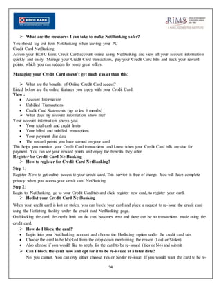 54
 What are the measures I can take to make NetBanking safer?
You should log out from NetBanking when leaving your PC
Credit Card NetBanking
Access your HDFC Bank Credit Card account online using NetBanking and view all your account information
quickly and easily. Manage your Credit Card transactions, pay your Credit Card bills and track your reward
points, which you can redeem for some great offers.
Managing your Credit Card doesn’t get much easierthan this!
 What are the benefits of Online Credit Card access?
Listed below are the online features you enjoy with your Credit Card:
View :
 Account Information
 Unbilled Transactions
 Credit Card Statements (up to last 6 months)
 What does my account information show me?
Your account information shows you:
 Your total cash and credit limits
 Your billed and unbilled transactions
 Your payment due date
 The reward points you have earned on your card
This helps you monitor your Credit Card transactions and know when your Credit Card bills are due for
payment. You can see your reward points and enjoy the benefits they offer.
Registerfor Credit Card NetBanking
 How to register for Credit Card NetBanking?
Step 1:
Register Now to get online access to your credit card. This service is free of charge. You will have complete
privacy when you access your credit card NetBanking.
Step 2:
Login to NetBanking, go to your Credit Card tab and click register new card, to register your card.
 Hotlist your Credit Card NetBanking
When your credit card is lost or stolen, you can block your card and place a request to re-issue the credit card
using the Hotlisting facility under the credit card NetBanking page.
On blocking the card, the credit limit on the card becomes zero and there can be no transactions made using the
credit card.
 How do I block the card?
 Login into your NetBanking account and choose the Hotlisting option under the credit card tab.
 Choose the card to be blocked from the drop down mentioning the reason (Lost or Stolen).
 Also choose if you would like to apply for the card to be re-issued (Yes or No) and submit.
 Can I block the card now and opt for it to be re-issued at a later date?
No, you cannot. You can only either choose Yes or No for re-issue. If you would want the card to be re-
 
