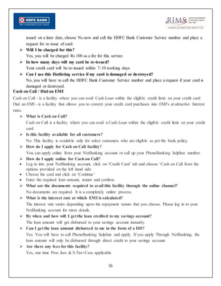 55
issued on a later date, choose No now and call the HDFC Bank Customer Service number and place a
request for re-issue of card.
 Will I be charged for this?
Yes, you will be charged Rs 100 as a fee for this service.
 In how many days will my card be re-issued?
Your credit card will be re-issued within 7-10 working days.
 Can I use this Hotlisting service if my card is damaged or destroyed?
No, you will have to call the HDFC Bank Customer Service number and place a request if your card is
damaged or destroyed.
Cash on Call / Dial an EMI
Cash on Call - is a facility where you can avail Cash Loan within the eligible credit limit on your credit card
Dial an EMI - is a facility that allows you to convert your credit card purchases into EMI's at attractive Interest
rates.
 What is Cash on Call?
Cash on Call is a facility where you can avail a Cash Loan within the eligible credit limit on your credit
card.
 Is this facility available for all customers?
No. This facility is available only for select customers who are eligible as per the bank policy.
 How do I apply for Cash on Call facility?
You can apply online from your NetBanking account or call up your PhoneBanking helpline number.
 How do I apply online for Cash on Call?
 Log in into your NetBanking account, click on ‘Credit Card’ tab and choose ‘Cash on Call from the
options provided on the left hand side
 Choose the card and click on ‘Continue’
 Enter the required loan amount, tenure and confirm.
 What are the documents required to avail this facility through the online channel?
No documents are required. It is a completely online process.
 What is the interest rate at which EMI is calculated?
The interest rate varies depending upon the repayment tenure that you choose. Please log in to your
NetBanking account for more details.
 By when and how will I get the loan credited to my savings account?
The loan amount will get disbursed to your savings account instantly.
 Can I get the loan amount disbursed to me in the form of a DD?
Yes. You will have to call PhoneBanking helpline and apply. If you apply Through NetBanking, the
loan amount will only be disbursed through direct credit to your savings account.
 Are there any fees for this facility?
Yes, one time Proc fees & S.Tax+Cess applicable.
 