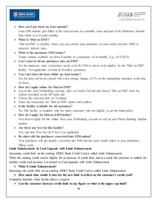 56
 How can I pay back my loan amount?
Loan EMI amount gets billed to the card account on a monthly basis and part of the Minimum Amount
Due which is to be paid monthly.
 What is ‘Dial an EMI’?
‘Dial an EMI’ is a facility where you can convert your purchases on your credit card into EMIs at
attractive interest rates.
 What is the maximum EMI tenure?
Tenure options available are from 6 months to a maximum of 36 months. E.g., 6/12/24/36
 Can I convert all my purchases into an EMI?
No, the minimum value of purchase needs to be Rs 2500 or above to be eligible for the "Dial an EMI"
facility. Not applicable on Gold & Jewellery purchases.
 Can I pre-close the loan within my loan tenure?
Yes the loan can be pre-closed with a pre closing charges of 3% on the outstanding principal at the time
of closer.
 How do I apply online for Dial an EMI?
 Log in into your NetBanking account, click on Credit Card tab and choose ‘Dial an EMI’ from the
options provided on the left hand side
 Choose the card and click on ‘Continue’
 Select the transaction for ‘Dial an EMI’ option and confirm
 Is the facility available for all customers?
No. This facility is available only for select customers who are eligible as per the bank policy.
 How do I apply for Dial an EMI facility?
You need to apply for this online from your NetBanking account or call up your Phone Banking helpline
number
 Are there any fees for this facility?
Yes, one time Proc fees & S.Tax+Cess applicable.
 By when will the purchases converted into EMI option?
Your purchases will get istantly converted into EMI and the same would reflect in your immediate
billing cycle.
Limit Enhancement & Card Upgrade with Limit Enhancement
Increasing credit limit on the existing HDFC Bank Credit Card is called Limit Enhancement
When the existing credit card is eligible for an increase in credit limit and as a result the customer is entitled for
another credit card product, it is termed as Card upgrade with Limit Enhancement.
 What is Limit Enhancement?
Increasing the credit limit on an existing HDFC Bank Credit Card is called Limit Enhancement.
 How much time would it take for the new limit to reflect on the customer’s credit card?
It happens instantly when he/she places a request.
 Can the customer increase credit limit to any figure or what is the upper cap limit?
 