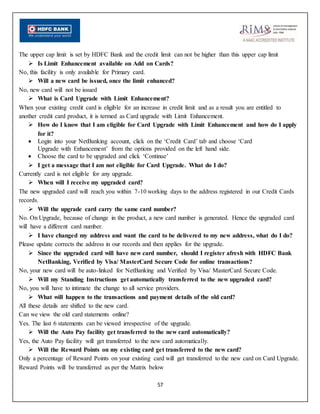 57
The upper cap limit is set by HDFC Bank and the credit limit can not be higher than this upper cap limit
 Is Limit Enhancement available on Add on Cards?
No, this facility is only available for Primary card.
 Will a new card be issued, once the limit enhanced?
No, new card will not be issued
 What is Card Upgrade with Limit Enhancement?
When your existing credit card is eligible for an increase in credit limit and as a result you are entitled to
another credit card product, it is termed as Card upgrade with Limit Enhancement.
 How do I know that I am eligible for Card Upgrade with Limit Enhancement and how do I apply
for it?
 Login into your NetBanking account, click on the ‘Credit Card’ tab and choose ‘Card
Upgrade with Enhancement’ from the options provided on the left hand side.
 Choose the card to be upgraded and click ‘Continue’
 I get a message that I am not eligible for Card Upgrade. What do I do?
Currently card is not eligible for any upgrade.
 When will I receive my upgraded card?
The new upgraded card will reach you within 7-10 working days to the address registered in our Credit Cards
records.
 Will the upgrade card carry the same card number?
No. On Upgrade, because of change in the product, a new card number is generated. Hence the upgraded card
will have a different card number.
 I have changed my address and want the card to be delivered to my new address, what do I do?
Please update corrects the address in our records and then applies for the upgrade.
 Since the upgraded card will have new card number, should I register afresh with HDFC Bank
NetBanking, Verified by Visa/ MasterCard Secure Code for online transactions?
No, your new card will be auto-linked for NetBanking and Verified by Visa/ MasterCard Secure Code.
 Will my Standing Instructions get automatically transferred to the new upgraded card?
No, you will have to intimate the change to all service providers.
 What will happen to the transactions and payment details of the old card?
All these details are shifted to the new card.
Can we view the old card statements online?
Yes. The last 6 statements can be viewed irrespective of the upgrade.
 Will the Auto Pay facility get transferred to the new card automatically?
Yes, the Auto Pay facility will get transferred to the new card automatically.
 Will the Reward Points on my existing card get transferred to the new card?
Only a percentage of Reward Points on your existing card will get transferred to the new card on Card Upgrade.
Reward Points will be transferred as per the Matrix below
 