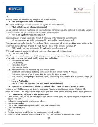 60
OR
You can contact our phonebanking to register for e-mail statement.
 Who can register for email statements?
All Current and Savings account customers can register for email statements
 What is the frequency of email statements?
Savings account customers registering for email statements will receive monthly statement of accounts. Current
account customers can opt for daily/weekly/monthly email statements
 How can I register for email statements?
You may register for email statements through NetBanking or by visiting the nearest branch
 If I am a managed portfolio customer, will I get combined email statements?
Customers covered under Imperia, Preferred and Classic programmes will receive combined email statement for
all accounts (across Savings, Current & Fixed deposits) linked to the primary Customer ID
 Will i receive physical statements, if I register for email statements?
With email statement registration, physical statement of accounts will be discontinued
 Loan Accounts Online
It has been our constant endeavor to enrich your post loan service experience. Being an esteemed loan customer
of our bank, view your loan details just by logging into NetBanking.
 What can be accessed?
 Loan Summary
 Transaction History
 Loan Account Details
 What information can be seen in my loan account online?
 Installment loan summary including loan account no, loan amount, tenure & product.
 EMI status & details of last 9 transactions for respective Loan Account.
 EMI, due date, future principal, remaining tenor, loan maturity date, overdue EMI & overdue charges (if
any).
 Login to NetBanking
 How to register for accessing your loan details on NetBanking?
 If you are a Loan customer, holding an existing HDFC Bank Savings / Current Account:
Log on to www.hdfcbank.com and login to your saving / current account through existing Customer ID.
Select the "Loans" TAB on your home page. Incase your loan details are not reflecting, follow below procedure
 Process for Registration of your loan account:
 Under "Loans" TAB, on the left side of your login window screen, select the option "Register New Loan" to
register your loan.
 Update the required details, which are as follows:
o Loan account number
o Date of Birth / Date of Incorporation (for Loans on Company Name)
o Last EMI amount paid
 Submit
 One time password would be sent on your registered mobile number.
 On receipt of the password, enter the same in the One Time Password Screen and click on OK
 