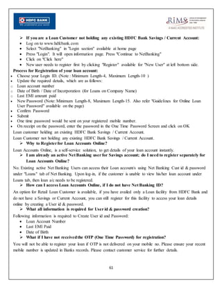 61
 If you are a Loan Customer not holding any existing HDFC Bank Savings / Current Account:
 Log on to www.hdfcbank.com
 Select "NetBanking" in "Login section" available at home page
 Press "Login". It will open information page. Press "Continue to NetBanking"
 Click on "Click here"
 New user needs to register first by clicking "Register" available for "New User" at left bottom side.
Process for Registration of your loan account:
 Choose your Login ID. (Note : Minimum Length-4, Maximum Length-10 )
 Update the required details, which are as follows:
o Loan account number
o Date of Birth / Date of Incorporation (for Loans on Company Name)
o Last EMI amount paid
 New Password (Note: Minimum Length-8, Maximum Length-15. Also refer "Guidelines for Online Loan
User Password" available on the page)
 Confirm Password
 Submit
 One time password would be sent on your registered mobile number.
 On receipt on the password, enter the password in the One Time Password Screen and click on OK
Loan customer holding an existing HDFC Bank Savings / Current Account.
Loan Customer not holding any existing HDFC Bank Savings / Current Account.
 Why to Registerfor Loan Accounts Online?
Loan Accounts Online, is a self-service solution, to get details of your loan account instantly.
 I am already an active Net Banking user for Savings account; do I need to register separately for
Loan Accounts Online?
No. Existing active Net Banking Users can access their Loan account/s using Net Banking Cust id & password
under "Loans" tab of Net Banking. Upon log-in, if the customer is unable to view his/her loan account under
Loans tab, then loan a/c needs to be registered.
 How can I access Loan Accounts Online, if I do not have Net Banking ID?
An option for Retail Loan Customer is available, if you have availed only a Loan facility from HDFC Bank and
do not have a Savings or Current Account, you can still register for this facility to access your loan details
online by creating a User id & password.
 What all information is required for User id & password creation?
Following information is required to Create User id and Password:
 Loan Account Number
 Last EMI Paid
 Date of Birth
 What if I have not receivedthe OTP (One Time Password) for registration?
You will not be able to register your loan if OTP is not delivered on your mobile no. Please ensure your recent
mobile number is updated in Banks records. Please contact customer service for further details.
 