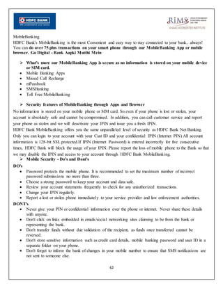62
MobileBanking
HDFC Bank's MobileBanking is the most Convenient and easy way to stay connected to your bank.. always!
You can do over 75 plus transactions on your smart phone through our MobileBanking App or mobile
browser. Go Digital - Bank Aapki Mutthi Mein
 What's more our MobileBanking App is secure as no information is stored on your mobile device
or SIM card.
 Mobile Banking Apps
 Missed Call Recharge
 mPassbook
 SMSBanking
 Toll Free MobileBanking
 Security features of MobileBanking through Apps and Browser
No information is stored on your mobile phone or SIM card. So even if your phone is lost or stolen, your
account is absolutely safe and cannot be compromised. In addition, you can call customer service and report
your phone as stolen and we will deactivate your IPIN and issue you a fresh IPIN.
HDFC Bank MobileBanking offers you the same unparalleled level of security as HDFC Bank Net Banking.
Only you can login to your account with your Cust ID and your confidential IPIN (Internet PIN) All account
information is 128-bit SSL protected.If IPIN (Internet Password) is entered incorrectly for five consecutive
times, HDFC Bank will block the usage of your IPIN. Please report the loss of mobile phone to the Bank so that
we may disable the IPIN and access to your account through HDFC Bank MobileBanking.
 Mobile Security - Do's and Dont's
DO's
 Password protects the mobile phone. It is recommended to set the maximum number of incorrect
password submissions no more than three.
 Choose a strong password to keep your account and data safe.
 Review your account statements frequently to check for any unauthorized transactions.
 Change your IPIN regularly.
 Report a lost or stolen phone immediately to your service provider and law enforcement authorities.
DONT's
 Never give your PIN or confidential information over the phone or internet. Never share these details
with anyone.
 Don't click on links embedded in emails/social networking sites claiming to be from the bank or
representing the bank.
 Don't transfer funds without due validation of the recipient, as funds once transferred cannot be
reversed.
 Don't store sensitive information such as credit card details, mobile banking password and user ID in a
separate folder on your phone.
 Don't forget to inform the bank of changes in your mobile number to ensure that SMS notifications are
not sent to someone else.
 