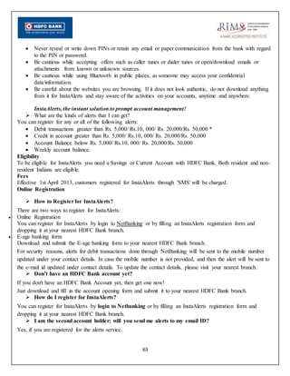 63
 Never reveal or write down PINs or retain any email or paper communication from the bank with regard
to the PIN or password.
 Be cautious while accepting offers such as caller tunes or dialer tunes or open/download emails or
attachments from known or unknown sources.
 Be cautious while using Bluetooth in public places, as someone may access your confidential
data/information.
 Be careful about the websites you are browsing. If it does not look authentic, do not download anything
from it for InstaAlerts and stay aware of the activities on your accounts, anytime and anywhere.
InstaAlerts, the instant solution to prompt account management!
 What are the kinds of alerts that I can get?
You can register for any or all of the following alerts:
 Debit transactions greater than Rs. 5,000/ Rs.10, 000/ Rs. 20,000/Rs. 50,000 *
 Credit in account greater than Rs. 5,000/ Rs.10, 000/ Rs. 20,000/Rs. 50,000
 Account Balance below Rs. 5,000/ Rs.10, 000/ Rs. 20,000/Rs. 50,000
 Weekly account balance.
Eligibility
To be eligible for InstaAlerts you need a Savings or Current Account with HDFC Bank. Both resident and non-
resident Indians are eligible.
Fees
Effective 1st April 2013, customers registered for InstaAlerts through 'SMS' will be charged.
Online Registration
 How to Registerfor InstaAlerts?
There are two ways to register for InstaAlerts:
 Online Registration
You can register for InstaAlerts by login to NetBanking or by filling an InstaAlerts registration form and
dropping it at your nearest HDFC Bank branch.
 E-age banking form
Download and submit the E-age banking form to your nearest HDFC Bank branch.
For security reasons, alerts for debit transactions done through NetBanking will be sent to the mobile number
updated under your contact details. In case the mobile number is not provided, and then the alert will be sent to
the e-mail id updated under contact details. To update the contact details, please visit your nearest branch.
 Don’t have an HDFC Bank account yet?
If you don't have an HDFC Bank Account yet, then get one now!
Just download and fill in the account opening form and submit it to your nearest HDFC Bank branch.
 How do I register for InstaAlerts?
You can register for InstaAlerts by login to Netbanking or by filling an InstaAlerts registration form and
dropping it at your nearest HDFC Bank branch.
 I am the second account holder; will you send me alerts to my email ID?
Yes, if you are registered for the alerts service.
 