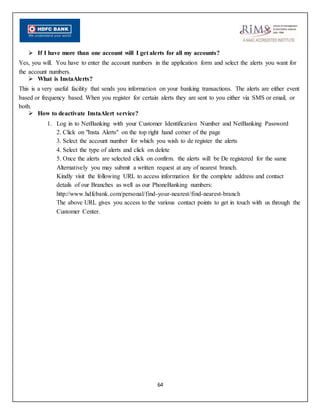 64
 If I have more than one account will I get alerts for all my accounts?
Yes, you will. You have to enter the account numbers in the application form and select the alerts you want for
the account numbers.
 What is InstaAlerts?
This is a very useful facility that sends you information on your banking transactions. The alerts are either event
based or frequency based. When you register for certain alerts they are sent to you either via SMS or email, or
both.
 How to deactivate InstaAlert service?
1. Log in to NetBanking with your Customer Identification Number and NetBanking Password
2. Click on "Insta Alerts" on the top right hand corner of the page
3. Select the account number for which you wish to de register the alerts
4. Select the type of alerts and click on delete
5. Once the alerts are selected click on confirm. the alerts will be De registered for the same
Alternatively you may submit a written request at any of nearest branch.
Kindly visit the following URL to access information for the complete address and contact
details of our Branches as well as our PhoneBanking numbers:
http://www.hdfcbank.com/personal/find-your-nearest/find-nearest-branch
The above URL gives you access to the various contact points to get in touch with us through the
Customer Center.
 