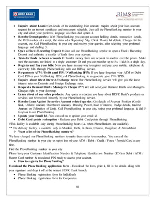 66
 Enquire about Loans: Get details of the outstanding loan amount, enquire about your loan account,
request for an interest certificate and repayment schedule. Just call the PhoneBanking number in your
city and select your preferred language and then dial option 4.
 Resolve Demat queries: With PhoneBanking you can get account holding details, transaction details,
the ISIN number of a script, the status of a Depository Slip, Client Master list details, Charges for the
account, etc. Call PhoneBanking in your city and resolve your queries, after selecting your preferred
language and dialling 5.
 Open a Fixed /Recurring Deposit #: Just call our PhoneBanking service to open a Fixed / Recurring
Deposit and authorise a transfer of funds from your account.
 Transfer funds between accounts #: Tansfer money from one account to another over the phone. Make
sure the accounts are linked to a single customer ID and you can transfer up to Rs. 1 lakh in a single day.
 Registerand Pay your bills: Now you have an easy way to register and pay your mobile, telephone &
electricity bills through PhoneBanking with our BillPay service.
 Re-generate ATM / Debit card PIN / NetBanking IPIN: If you have forgotten your ATM or Debit
Card PIN or your NetBanking IPIN, call PhoneBanking to re-generate your PIN / IPIN.
 Enquire about latest Interest /Exchange rates: Our PhoneBanking service will give you the latest
interest rates on Deposits and Foreign Exchange rates.
 Request a Demand Draft / Manager's Cheque #**: We will send your Demand Drafts and Manager's
Cheques right to your doorstep.
 Learn about all our other products: Any query or concern you have about HDFC Bank’s products or
services can be resolved instantly by our PhoneBanking service.
 Resolve Loan Against Securities Account related queries: Get details of Account Position (Credit
limit, Utilized amount, Overdrawn amount), Drawing Power, Rate of interest, Pledge details, Interest
Amount on Utilization of Limit. Call PhoneBanking in your city, select your preferred language & dial 5
to speak to our PhoneBanking.
 Update your Email Id - You can call us to update your email id.
 Debit Card points redemption - Redeem your Debit Card points through PhoneBanking
#This facility is available only during PhoneBanking hours (i.e. when PhoneBankers are available).
** The delivery facility is available only in Mumbai, Delhi, Kolkata, Chennai, Bangalore & Ahmedabad.
 Want a list of the PhoneBanking numbers?
We have changed our PhoneBanking numbers to make them easier to remember. You can call the
PhoneBanking number in your city to report loss of your ATM / Debit / Credit / Forex / Prepaid Card at any
time.
Find the PhoneBanking number in your city
Please keep your Customer Identification Number & Telephone Identifcation Number (TIN) or Debit / ATM /
Bearer Card number & associated PIN ready to access your account.
 How to register for PhoneBanking?
Download the PhoneBanking application form - Download the form, print it, fill in the details along with
your signature and drop it off at the nearest HDFC Bank branch.
 Phone Banking registration form for Individuals
 Phone Banking registration form for Corporates
 