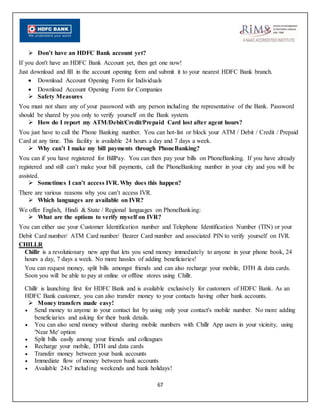 67
 Don’t have an HDFC Bank account yet?
If you don't have an HDFC Bank Account yet, then get one now!
Just download and fill in the account opening form and submit it to your nearest HDFC Bank branch.
 Download Account Opening Form for Individuals
 Download Account Opening Form for Companies
 Safety Measures
You must not share any of your password with any person including the representative of the Bank. Password
should be shared by you only to verify yourself on the Bank system.
 How do I report my ATM/Debit/Credit/Prepaid Card lost after agent hours?
You just have to call the Phone Banking number. You can hot-list or block your ATM / Debit / Credit / Prepaid
Card at any time. This facility is available 24 hours a day and 7 days a week.
 Why can’t I make my bill payments through PhoneBanking?
You can if you have registered for BillPay. You can then pay your bills on PhoneBanking. If you have already
registered and still can’t make your bill payments, call the PhoneBanking number in your city and you will be
assisted.
 Sometimes I can’t access IVR. Why does this happen?
There are various reasons why you can’t access IVR.
 Which languages are available on IVR?
We offer English, Hindi & State / Regional languages on PhoneBanking:
 What are the options to verify myself on IVR?
You can either use your Customer Identification number and Telephone Identification Number (TIN) or your
Debit Card number/ ATM Card number/ Bearer Card number and associated PIN to verify yourself on IVR.
CHILLR
Chillr is a revolutionary new app that lets you send money immediately to anyone in your phone book, 24
hours a day, 7 days a week. No more hassles of adding beneficiaries!
You can request money, split bills amongst friends and can also recharge your mobile, DTH & data cards.
Soon you will be able to pay at online or offline stores using Chillr.
Chillr is launching first for HDFC Bank and is available exclusively for customers of HDFC Bank. As an
HDFC Bank customer, you can also transfer money to your contacts having other bank accounts.
 Money transfers made easy!
 Send money to anyone in your contact list by using only your contact's mobile number. No more adding
beneficiaries and asking for their bank details.
 You can also send money without sharing mobile numbers with Chillr App users in your vicinity, using
'Near Me' option
 Split bills easily among your friends and colleagues
 Recharge your mobile, DTH and data cards
 Transfer money between your bank accounts
 Immediate flow of money between bank accounts
 Available 24x7 including weekends and bank holidays!
 