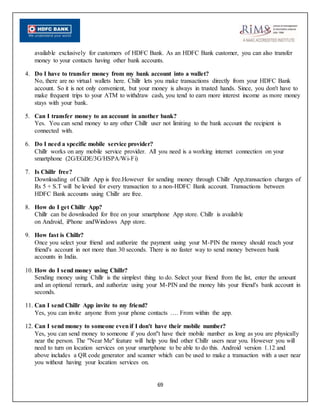 69
available exclusively for customers of HDFC Bank. As an HDFC Bank customer, you can also transfer
money to your contacts having other bank accounts.
4. Do I have to transfer money from my bank account into a wallet?
No, there are no virtual wallets here. Chillr lets you make transactions directly from your HDFC Bank
account. So it is not only convenient, but your money is always in trusted hands. Since, you don't have to
make frequent trips to your ATM to withdraw cash, you tend to earn more interest income as more money
stays with your bank.
5. Can I transfer money to an account in another bank?
Yes. You can send money to any other Chillr user not limiting to the bank account the recipient is
connected with.
6. Do I need a specific mobile service provider?
Chillr works on any mobile service provider. All you need is a working internet connection on your
smartphone (2G/EGDE/3G/HSPA/Wi-Fi)
7. Is Chillr free?
Downloading of Chillr App is free.However for sending money through Chillr App,transaction charges of
Rs 5 + S.T will be levied for every transaction to a non-HDFC Bank account. Transactions between
HDFC Bank accounts using Chillr are free.
8. How do I get Chillr App?
Chillr can be downloaded for free on your smartphone App store. Chillr is available
on Android, iPhone andWindows App store.
9. How fast is Chillr?
Once you select your friend and authorize the payment using your M-PIN the money should reach your
friend's account in not more than 30 seconds. There is no faster way to send money between bank
accounts in India.
10. How do I send money using Chillr?
Sending money using Chillr is the simplest thing to do. Select your friend from the list, enter the amount
and an optional remark, and authorize using your M-PIN and the money hits your friend's bank account in
seconds.
11. Can I send Chillr App invite to my friend?
Yes, you can invite anyone from your phone contacts …. From within the app.
12. Can I send money to someone evenif I don't have their mobile number?
Yes, you can send money to someone if you don''t have their mobile number as long as you are physically
near the person. The ''Near Me'' feature will help you find other Chillr users near you. However you will
need to turn on location services on your smartphone to be able to do this. Android version 1.12 and
above includes a QR code generator and scanner which can be used to make a transaction with a user near
you without having your location services on.
 