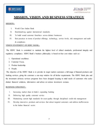 7
MISSION, VISION AND BUSINESS STRATEGY
MISSION:-
I. World Class Indian Bank
II. Benchmarking against international standards.
III. To build sound customer franchises across distinct businesses
IV. Best practices in terms of product offerings, technology, service levels, risk management and audit
& compliance.
VISION STATEMENT OF HDFC BANK:-
The HDFC Bank is committed to maintain the highest level of ethical standards, professional integrity and
regulatory compliance. HDFC Bank’s business philosophy is based on four core values such as:-
1. Operational excellence.
2. Customer Focus.
3. Product leadership.
4. People.
The objective of the HDFC Bank is to provide its target market customers a full range of financial products and
banking services, giving the customer a one-step window for all his/her requirements. The HDFC Bank plus and
the investment advisory services programs have been designed keeping in mind needs of customers who seeks
distinct financial solutions, information and advice on various investment avenues.
BUSINESS STRATEGY:-
I. Increasing market share in India’s expanding banking
II. Delivering high quality customer service
III. Maintaining current high standards for asset quality through disciplined credit risk management
IV. Develop innovative products and services that attract targeted customers and address inefficiencies
in the Indian financial sector.
 