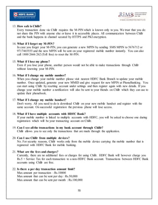 70
13. How safe is Chillr?
Every transaction done via Chillr requires the M-PIN which is known only to you. We trust that you do
not share this PIN with anyone else or leave it in accessible places. All communication between Chillr
and the bank happens in channel secured by HTTPS and PKI encryption.
14. What if I forget my M-PIN?
In case you forget your M-PIN, you can generate a new MPIN by sending SMS MPIN to 5676712 or
9717465555 and the new MPIN will be sent on your registered mobile number instantly. You can also
call 1800 2666 262 (Toll free) to reset the M-PIN.
15. What if I lose my phone?
Even if you lose your phone, another person would not be able to make transactions through Chillr
without knowing your M-PIN.
16. What if I change my mobile number?
When you change your mobile number please visit nearest HDFC Bank Branch to update your mobile
number. Once updated, generate your new MMID and give request for new MPIN at PhoneBanking. You
can start using Chillr by resetting account under settings and then register again with new details. If you
change your mobile number a notification will also be sent to your friends on Chillr which they can use to
update their phonebook.
17. What if I change my mobile handset?
Don't worry. All you need to do is download Chillr on your new mobile handset and register with the
same account. On successful registration the previous phone will lose access.
18. What if I have multiple accounts with HDFC Bank?
If your mobile number is linked to multiple accounts with HDFC, you will be asked to choose one during
registration which will be your transacting account on Chillr.
19. Can I see all the transactions in my bank account through Chillr?
Chillr allows you to see only the transactions that are made through the application.
20. Can I use Chillr from multiple devices?
No. For security reasons, Chillr works only from the mobile device carrying the mobile number that is
registered with HDFC Bank for mobile banking.
21. What are the fees and charges?
Currently, there are no additional fees or charges for using Chillr. HDFC Bank will however charge you
Rs.5 + Service Tax for each transaction to a non-HDFC Bank account. Transactions between HDFC Bank
accounts using Chillr are free.
22. Is there a per day transaction amount limit?
Max amount per transaction : Rs.10000
Max amount that can be sent per day : Rs.50,000
Max amount that can be sent per month : Rs.100,000
 
