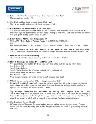 71
23. Is there a limit to the number of transactions I can make in a day?
Max transactions per day : 25
24. Can I link multiple bank accounts to the Chillr app?
No, it is not possible to link multiple bank accounts to Chillr.
25. Can I change my account linked to the Chillr app?
Yes, you can change your account linked to Chillr. However, your previously linked account and its
transaction logs will be lost unless you have made a backup to your email. Only bank accounts associated
with your phone number can be added to Chillr.
26. I don't have an M-PIN. How do I generate it?
SMS MPIN <last 5 digits of Account Number> to 5676712 or 9717465555
OR
Log on to Net Banking > Click 'Accounts' > Click "Generate M-PIN" > Select Bank A/c No > Confirm
27. Will the money be sent and received in the same account that I link with Chillr?
Yes. All transactions made through Chillr would be credited to/debited from the account linked to Chillr.
28. How will the user receive the money?
The user will instantly receive the money in the bank account linked to Chillr.
29. How do I recharge my mobile, DTH and Data Card?
You can recharge your mobile, DTH and Data Card from Chillr by following the below steps:
Step 1: Open Chillr
Step 2: Select Utilities
Step 3: Choose from the list of options - Mobile, DTH, or Data Card
Step 4: Enter details and hit the -> button
Step 5: Enter M-PIN
Your frequent recharges are saved for you to easily recharge next time!
30. What is the process for refund if the recharge transaction fails?
Refund will be initiated immediately in case the recharge transaction fails at the operator end. In most
cases refunds will reflect in your account within 5 minutes. In case the recharge remains pending at
operator end, the refund will happen within 72 hours.
31. My recharge transaction was successful but top up didn't happen. What do I do?
This is most likely to be an operator issue. In some cases, it can take a few hours for the recharge to
happen. Please contact Chillr through the in-app chat or mail your query at support@chillr.in. Rest
assured your money is safe & will be returned to your account if recharge does not happen.
32. Can I recharge for my friends?
Of course you can! Just enter the phone number, operator and the amount to be recharged. You can
authenticate the transaction using your M-PIN. Frequent recharges are saved for you to easily recharge
next time!
 