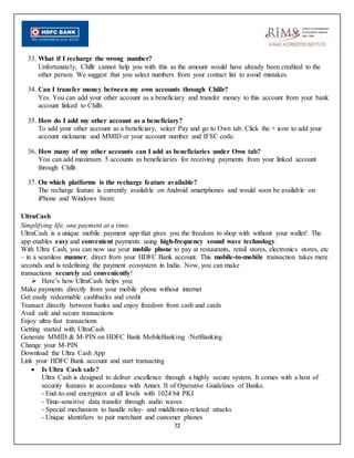 72
33. What if I recharge the wrong number?
Unfortunately, Chillr cannot help you with this as the amount would have already been credited to the
other person. We suggest that you select numbers from your contact list to avoid mistakes.
34. Can I transfer money between my own accounts through Chillr?
Yes. You can add your other account as a beneficiary and transfer money to this account from your bank
account linked to Chillr.
35. How do I add my other account as a beneficiary?
To add your other account as a beneficiary, select Pay and go to Own tab. Click the + icon to add your
account nickname and MMID or your account number and IFSC code.
36. How many of my other accounts can I add as beneficiaries under Own tab?
You can add maximum 5 accounts as beneficiaries for receiving payments from your linked account
through Chillr.
37. On which platforms is the recharge feature available?
The recharge feature is currently available on Android smartphones and would soon be available on
iPhone and Windows Store.
UltraCash
Simplifying life, one payment at a time.
UltraCash is a unique mobile payment app that gives you the freedom to shop with without your wallet! The
app enables easy and convenient payments using high-frequency sound wave technology.
With Ultra Cash, you can now use your mobile phone to pay at restaurants, retail stores, electronics stores, etc
– in a seamless manner, direct from your HDFC Bank account. This mobile-to-mobile transaction takes mere
seconds and is redefining the payment ecosystem in India. Now, you can make
transactions securely and conveniently!
 Here’s how UltraCash helps you:
Make payments directly from your mobile phone without internet
Get easily redeemable cashbacks and credit
Transact directly between banks and enjoy freedom from cash and cards
Avail safe and secure transactions
Enjoy ultra-fast transactions
Getting started with UltraCash
Generate MMID & M-PIN on HDFC Bank MobileBanking /NetBanking
Change your M-PIN
Download the Ultra Cash App
Link your HDFC Bank account and start transacting
 Is Ultra Cash safe?
Ultra Cash is designed to deliver excellence through a highly secure system. It comes with a host of
security features in accordance with Annex II of Operative Guidelines of Banks.
- End-to-end encryption at all levels with 1024 bit PKI
- Time-sensitive data transfer through audio waves
- Special mechanism to handle relay- and middleman-related attacks
- Unique identifiers to pair merchant and customer phones
 