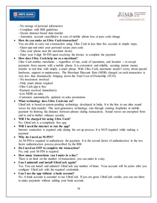 73
- No storage of personal information
- Compliant with RBI guidelines
- Secure distance-based data transfer
- Automatic account cancellation in case of mobile phone loss or pass code change
 How do you make an Ultra Cash transaction?
You are able to carry out a transaction using Ultra Cash in less than five seconds in simple steps.
- Open app and enter your personal secure pass code
- Take your phone near the merchant device
- Enter your 4 digit M-PIN upon receiving the invoice to complete the payment
 How does Ultra Cash help me as a merchant?
Ultra Cash enables merchants -- regardless of size, scale of operations, and location -- to accept
payments from anyone with a mobile phone. It is convenient and reliable, securing instant money
transfer in real time with simply a smart phone. With Ultra Cash, merchants needn’t worry about special
hardware, support or maintenance. The Merchant Discount Rate (MDR) charged on each transaction is
very low, thus dramatically bringing down the Total Cost of Ownership (TCO).
- No investment involved
- Only smart phone required
-Ultra Cash app is free
-Payment received immediately
-Low MDR on sales
-Customers automatically updated on sales promotions
 What technology does Ultra Cash run on?
UltraCash is based on patent-pending technology developed in India. It is the first to use ultra sound
waves for data transfer. This next-generation technology cuts through existing loopholes in mobile
payment by limiting the distance between phones during transactions. Sound waves are encrypted from
end to end to further enhance security.
 Will I be charged for using Ultra Cash?
No. UltraCash is a completely free app.
 Will I need the internet to run the app?
Internet connection is required only during the set-up process. It is NOT required while making a
payment
 Why do I need an M-PIN?
An M-PIN is required to authenticate the payment. It is the second factor of authentication in the two
factor authentication process prescribed by the RBI.
 Do I need an OTP to complete the transaction?
No, only your M-PIN is required.
 How many transactions can I make in a day?
There is no limit on the number of transactions you can make in a day.
 Can I uninstall and install UltraCash again?
Yes. You can install and uninstall UltraCash any number of times. Your account will be active after you
configure UltraCash with the required credentials.
 Can I use the app without a bank account?
No. A bank account is essential to use UltraCash. If you are given UltraCash credits, you can use them
to make payments without adding your bank account.
 