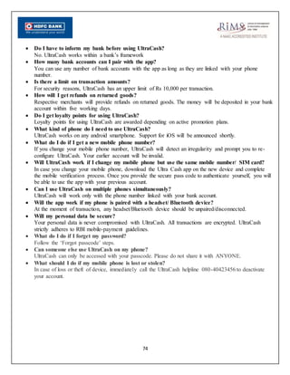 74
 Do I have to inform my bank before using UltraCash?
No. UltraCash works within a bank’s framework
 How many bank accounts can I pair with the app?
You can use any number of bank accounts with the app as long as they are linked with your phone
number.
 Is there a limit on transaction amounts?
For security reasons, UltraCash has an upper limit of Rs 10,000 per transaction.
 How will I get refunds on returned goods?
Respective merchants will provide refunds on returned goods. The money will be deposited in your bank
account within five working days.
 Do I get loyalty points for using UltraCash?
Loyalty points for using UltraCash are awarded depending on active promotion plans.
 What kind of phone do I need to use UltraCash?
UltraCash works on any android smartphone. Support for iOS will be announced shortly.
 What do I do if I get a new mobile phone number?
If you change your mobile phone number, UltraCash will detect an irregularity and prompt you to re-
configure UltraCash. Your earlier account will be invalid.
 Will UltraCash work if I change my mobile phone but use the same mobile number/ SIM card?
In case you change your mobile phone, download the Ultra Cash app on the new device and complete
the mobile verification process. Once you provide the secure pass code to authenticate yourself, you will
be able to use the app with your previous account.
 Can I use UltraCash on multiple phones simultaneously?
UltraCash will work only with the phone number linked with your bank account.
 Will the app work if my phone is paired with a headset/ Bluetooth device?
At the moment of transaction, any headset/Bluetooth device should be unpaired/disconnected.
 Will my personal data be secure?
Your personal data is never compromised with UltraCash. All transactions are encrypted. UltraCash
strictly adheres to RBI mobile-payment guidelines.
 What do I do if I forget my password?
Follow the ‘Forgot passcode’ steps.
 Can someone else use UltraCash on my phone?
UltraCash can only be accessed with your passcode. Please do not share it with ANYONE.
 What should I do if my mobile phone is lost or stolen?
In case of loss or theft of device, immediately call the UltraCash helpline 080-40423456 to deactivate
your account.
 