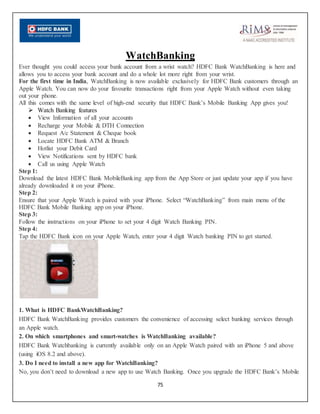 75
WatchBanking
Ever thought you could access your bank account from a wrist watch? HDFC Bank WatchBanking is here and
allows you to access your bank account and do a whole lot more right from your wrist.
For the first time in India, WatchBanking is now available exclusively for HDFC Bank customers through an
Apple Watch. You can now do your favourite transactions right from your Apple Watch without even taking
out your phone.
All this comes with the same level of high-end security that HDFC Bank’s Mobile Banking App gives you!
 Watch Banking features
 View Information of all your accounts
 Recharge your Mobile & DTH Connection
 Request A/c Statement & Cheque book
 Locate HDFC Bank ATM & Branch
 Hotlist your Debit Card
 View Notifications sent by HDFC bank
 Call us using Apple Watch
Step 1:
Download the latest HDFC Bank MobileBanking app from the App Store or just update your app if you have
already downloaded it on your iPhone.
Step 2:
Ensure that your Apple Watch is paired with your iPhone. Select “WatchBanking” from main menu of the
HDFC Bank Mobile Banking app on your iPhone.
Step 3:
Follow the instructions on your iPhone to set your 4 digit Watch Banking PIN.
Step 4:
Tap the HDFC Bank icon on your Apple Watch, enter your 4 digit Watch banking PIN to get started.
1. What is HDFC BankWatchBanking?
HDFC Bank WatchBanking provides customers the convenience of accessing select banking services through
an Apple watch.
2. On which smartphones and smart-watches is WatchBanking available?
HDFC Bank Watchbanking is currently available only on an Apple Watch paired with an iPhone 5 and above
(using iOS 8.2 and above).
3. Do I need to install a new app for WatchBanking?
No, you don’t need to download a new app to use Watch Banking. Once you upgrade the HDFC Bank’s Mobile
 
