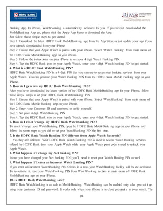 76
Banking App for iPhone, WatchBanking is automatically activated for you. If you haven’t downloaded the
MobileBanking App yet, please visit the Apple App Store to download the App.
Just follow these simple steps to get started:
Step 1: Download the latest HDFC Bank MobileBanking app from the App Store or just update your app if you
have already downloaded it on your iPhone.
Step 2: Ensure that your Apple Watch is paired with your iPhone. Select ‘Watch Banking’ from main menu of
the HDFC Bank MobileBanking app on your iPhone.
Step 3: Follow the instructions on your iPhone to set your 4 digit Watch Banking PIN.
Step 4: Tap the HDFC Bank icon on your Apple Watch, enter your 4 digit Watch banking PIN to get started.
4. What is a HDFC Bank WatchBanking PIN?
HDFC Bank WatchBanking PIN is a 4-digit PIN that you can use to access our banking services from your
Apple Watch. You can generate your Watch Banking PIN from the HDFC Bank Mobile Banking app on your
iPhone.
5. How do I generate my HDFC Bank WatchBanking PIN?
After you have downloaded the latest version of the HDFC Bank MobileBanking app for your iPhone, follow
these simple steps to set your HDFC Bank WatchBanking PIN
Step 1: Ensure that your Apple Watch is paired with your iPhone. Select ‘WatchBanking’ from main menu of
the HDFC Bank Mobile Banking app on your iPhone.
Step 2: Enter your Customer ID and password to verify yourself.
Step 3: Set your 4 digit WatchBanking PIN
Step 4: Tap the HDFC Bank icon on your Apple Watch, enter your 4 digit Watch banking PIN to get started.
6. How do I reset / change my HDFC Bank WatchBanking PIN?
To reset / change your WatchBanking PIN, open the HDFC Bank MobileBanking app on your iPhone and
follow the same steps as you did to set your WatchBanking PIN the first time.
7. Is the HDFC Bank Watch Banking PIN different from Apple Watch Passcode?
Yes they are different. Your HDFC Bank Watch Banking PIN is used to access Watch Banking services
offered by HDFC Bank from your Apple Watch while your Apple Watch pass code is used to unlock your
Apple Watch.
8. What happens if I change my Net Banking PIN?
Incase you have changed your Net banking PIN; you’ll need to reset your Watch Banking PIN as well.
9. What happens if I enter an incorrect Watch Banking PIN?
If you enter an incorrect WatchBanking PIN 5 times in a row, your WatchBanking facility will be de-activated.
To re-activate it, reset your WatchBanking PIN from WatchBanking section in main menu of HDFC Bank
MobileBanking app on your iPhone.
10. Is HDFC Bank WatchBanking safe?
HDFC Bank WatchBanking is as safe as MobileBanking. WatchBanking can be enabled only after you set it up
using your customer ID and password. It works only when your iPhone is in close proximity to your watch. The
 