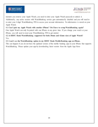 77
moment you remove your Apple Watch, you need to enter your Apple Watch passcode to unlock it.
Additionally, any active session with WatchBanking service gets automatically disabled and you will need to
re-enter your 4 digit WatchBanking PIN to access your account information. No information is stored on your
Apple Watch.
11. Can I pair my Apple Watch with another iPhone? Do I have to setup WatchBanking again?
One Apple Watch can only be paired with one iPhone at any given time. If you change your watch or your
iPhone, you will need to reset your WatchBanking PIN to get started.
12. Is HDFC Bank WatchBanking supported for both 38mm and 42mm sizes of Apple Watch?
Yes.
13. I can’t see the WatchBanking option in my HDFC Bank MobileBanking app on iPhone.
This can happen if you do not have the updated version of the mobile banking app on your iPhone that supports
WatchBanking. Please update your app by downloading latest version from the Apple App Store
 