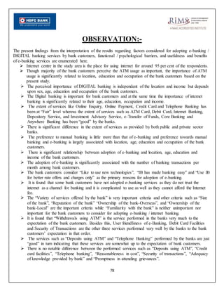78
OBSERVATION:-
The present findings from the interpretation of the results regarding factors considered for adopting e-banking /
DIGITAL banking services by bank customers, functional / psychological barriers, and usefulness and benefits
of e-banking services are enumerated here.
 Internet centre in the study area is the place for using internet for around 95 per cent of the respondents.
 Though majority of the bank customers perceive the ATM usage as important, the importance of ATM
usage is significantly related to location, education and occupation of the bank customers based on the
present study.
 The perceived importance of DIGITAL banking is independent of the location and income but depends
upon sex, age, education and occupation of the bank customers.
 The Digital banking is important for bank customers and at the same time the importance of internet
banking is significantly related to their age, education, occupation and income.
 The extent of services like Online Enquiry, Online Payment, Credit Card and Telephone Banking has
been at “Fair” level whereas the extent of services such as ATM Card, Debit Card, Internet Banking,
Depository Service, and Investment Advisory Service, e-Transfer of Funds, Core Banking and
Anywhere Banking has been “good” by the banks.
 There is significant difference in the extent of services as provided by both public and private sector
banks.
 The preference to manual banking is little more than that of e-banking and preference towards manual
banking and e-banking is largely associated with location, age, education and occupation of the bank
customers.
 There is significant relationship between adoption of e-banking and location, age, education and
income of the bank customers.
 The adoption of e-banking is significantly associated with the number of banking transactions per
month among bank customers.
 The bank customers consider “Like to use new technologies”, “IB has made banking easy” and “Use IB
for better rate offers and charges only” as the primary reasons for adoption of e-banking.
 It is found that some bank customers have not adopted e-banking services as they do not trust the
internet as a channel for banking and it is complicated to use as well as they cannot afford the Internet
fee.
 The “Variety of services offered by the bank” is very important criteria and other criteria such as “Size
of the bank”, “Reputation of the bank” “Ownership of the bank-Overseas”, and “Ownership of the
bank-Local” are the important criteria while “Familiarity with the bank” is neither unimportant nor
important for the bank customers to consider for adopting e-banking / internet banking.
 It is found that “Withdrawals using ATM” is the service performed in the banks very much to the
expectation of the bank customers. Besides this, User friendliness of e-Banking, Debit Card Facilities
and Security of Transactions are the other three services performed very well by the banks to the bank
customers’ expectation in that order.
 The services such as “Deposits using ATM” and “Telephone Banking” performed by the banks are just
“good” in turn indicating that these services are somewhat up to the expectation of bank customers.
 There is no notable difference between the performed services such as “Deposits using ATM”, “Credit
card facilities”, “Telephone banking”, “Reasonableness in cost”, “Security of transactions”, “Adequacy
of knowledge provided by bank” and “Promptness in attending grievances”.
 
