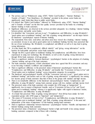 79
 The services such as “Withdrawals using ATM”, “Debit Card Facilities”, “Internet Banking”, “e-
Transfer of Funds”, “User friendliness of e-Banking” provided in the private sector banks are
significantly much better than those in public sector banks.
 It is elicited that “Debit Card Facilities” followed by “Withdrawals using ATM”, “Internet Banking”
and “e-Transfer of Funds” are the first four quality services provided by the banks via e-banking /
internet banking to bank customers.
 Significant differences are observed in the services provided adequately via e-banking / internet banking
between private and public sector banks.
 It is identified that “convenient and easy to use”, “Complications and Difficulties in using IB initially”,
“good option next to traditional banking” and “risk of getting wrong information” are the major factors
for functional / psychological aspects of internet banking.
 The respondents from rural, semi-urban and urban areas have viewed the e-banking / internet banking
as convenient & easy to use and as good option next to traditional banking but they have perceived that
the use of new technology like IB initially is complicated and difficult as well as it may lead to giving
wrong information.
 It is also found that “IB is complicated, difficult initially” and “giving wrong information” are the
barriers for both public and private sector bank customers.
 Though the IB is a good option to traditional banking but complications and difficulties have been
experienced in using new technology like IB initially as well as risk of getting wrong information
through IB for bank customers of all age groups.
 There is a significant similarity between functional / psychological barriers in the adoption of e-banking
/ internet banking and age of the bank customers.
 The bank customers irrespective of their educational status have agreed that IB is convenient and easy
to use but using it initially is difficult and complicated.
 There is significant difference in the perceived status of functional /psychological barriers like
“Complications and Difficulties in using IB initially” and benefits like “Convenient & Easy to Use” and
“Good option next to traditional banking” across respondent categories by occupation.
 The functional and psychological benefits of IB like “convenient and easy to use”, “good option next to
traditional banking” and barriers such as “risk of getting wrong information” is significantly less among
low income group of bank customers than that of those in the groups with medium and high income.
 There is no remarkable difference in the functional and psychological barrier, “complications and
difficulties in using IB initially” among bank customer groups with low, medium and high income level.
 The perceived status of the bank customers who consider the ATM usage as “unimportant” is
significantly less in respect of functional benefits such as “Convenient & Easy to Use” and “Good
option next to traditional banking” whereas it is significantly higher with regard to functional barrier,
“Complications and Difficulties in using IB initially”.
 It is found that perceived “Risk of getting wrong information” from IB has been similar for both
respondent groups with ATM usage as “important” and “unimportant”.
 The extent of “Convenient & Easy to Use”, “Complications and Difficulties in using IB initially”,
“Good option next to traditional banking” and “Risk of getting wrong information” is the same and
independent of the status of importance of Tele-banking among bank customers.
 There is significant relationship between functional / psychological barriers / benefits and importance of
Internet banking among bank customers.
 The perceived status of functional / psychological barrier is high and benefit is less among manual
banking customers compared to that of those with e-banking.
 