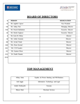 8
BOARD OF DIRECTORS
V. PERSON DESIGNATION
VI. Mr. Jagdish Capoor Vice President
VII. Mr. Aditya Puri Managing Director
VIII. Mr. Paresh Sukthankar Executive Director
IX. Mr. Harish Engineer Executive Director
X. Mr. Keki M. Mistry Director
XI. Mr. Ashim Samanta Director
XII. Mr. Arvind Pande Director
XIII. Mrs. Renu Karnad Director
XIV. Mr. C M Vasudev Director
XV. Mr. Gautam Divan Director
XVI. Dr. Pandit Palande Director
XVII.
TOP MANAGEMENT
Abhay Aima Equities & Private Banking and NRI Business
Anil Jaggia Information Technology and Legal
Ashish Parthasarth Treasury
Bharat Shah Merchant Services
 