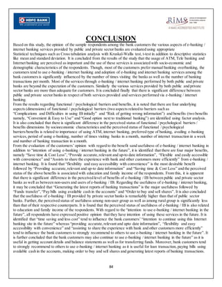 84
CONCLUSION
Based on this study, the opinion of the sample respondents among the bank customers the various aspects of e-banking /
internet banking services provided by public and private sector banks are evaluated using appropriate
Statistical techniques such as Cross tabulation analysis with Kruskal-Wallis test, t-test in addition to descriptive statistics
like mean and standard deviation. It is concluded from the results of the study that the usage of ATM, Tele banking and
Internet banking are perceived as important and the use of these services is associated with socio-economic and
demographic characteristics of the respondents. Though, most of the customers prefer manual banking overbanking, the
customers tend to use e-banking / internet banking and adoption of e-banking and internet banking services among the
bank customers is significantly influenced by the number of times visiting the banks as well as the number of banking
transactions per month. Most of the services through e-banking / internet banking performed by both public and private
banks are beyond the expectation of the customers. Similarly the various services provided by both public and private
sector banks are more than adequate for customers. It is concluded finally that there is significant difference between
public and private sector banks in respect of both services provided and services performed via e-banking / internet
banking.
From the results regarding functional / psychological barriers and benefits, it is noted that there are four underlying
aspects (dimensions) of functional / psychological barriers (two aspects related to barriers such as
“Complications and Difficulties in using IB initially” and “Risk of getting wrong information”) and benefits (two benefits
namely, “Convenient & Easy to Use” and “Good option next to traditional banking”) are identified using factor analysis.
It is also concluded that there is significant difference in the perceived status of functional / psychological barriers /
benefits dimensions by socioeconomic characteristics and the perceived status of functional / psychological
barriers/benefits is related to importance of using ATM, internet banking, preferred type of banking, availing e-banking
services, period of using e-banking, number of times visiting banks in a month, number of internet transaction in a week
and number of banking transaction in a month.
From the evaluation of the customers’ opinion with regard to the benefit sand usefulness of e-banking / internet banking in
addition to “intention of using e-banking / internet banking in the future”, it is identified that there are four major benefits,
namely “Save time & Cost Less”,“Provide accurate,relevant and up-to date information”, “Flexible and easily accessible
with convenience” and “Assists to share the experience with bank and other customers more efficiently” from e-banking /
internet banking. It is found that “flexibility and easy accessibility with convenience” is the most desirable benefit
followed by “Providing accurate,relevant and up-to date information” and “Saving time & Cost Less” and the perceived
status of the above benefits is associated with education and family income of the respondents. From this, it is apparent
that there is significant difference in the perceived level of benefits of e-banking / IB between public and private sector
banks as well as between non-users and users of e-banking / IB. Regarding the usefulness of e-banking / internet banking,
it may be concluded that “Generating the latest reports of banking transactions” is the major usefulness followed by
“Funds transfer”,“Pay bills using available cash in the accounts” and “Order to buy and sell shares”. It is also concluded
that the usefulness of e-banking / IB provided by private sector banks is remarkably higher than that of public sector
banks. Further, the perceived status of usefulness among non-user group as well as among rural group is significantly less
than that of their respective counterparts. It is found that the perceived status of usefulness of e-banking / IB is also related
to education and family income of the respondents. With regard to the “intention to use e-banking / internet banking in the
future”, all respondents have expressed positive opinion that they have intention of using these services in the future. It is
identified that “time saving and less cost” tend to influence the bank customers’ “intention to continue using this Internet
banking site in the future” whereas “providing accurate,relevant and upto date information”, “flexibility and easy
accessibility with convenience” and “assisting to share the experience with bank and other customers more efficiently”
tend to influence the bank customers to strongly recommend to others to use e-banking / internet banking in the future”. It
is further concluded that the bank customers may also continue to use e-banking / internet banking in the future” as it is
useful in getting account details and balance statements as well as for transferring funds. Moreover, bank customers tend
to strongly recommend to others to use e-banking / internet banking as it is useful for loan transaction, paying bills using
available cash in the accounts, making order to buy and sell shares and generating latest reports of banking transactions.
 