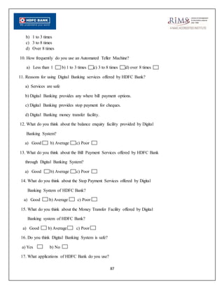 87
b) 1 to 3 times
c) 3 to 8 times
d) Over 8 times
10. How frequently do you use an Automated Teller Machine?
a) Less than 1 b) 1 to 3 times c) 3 to 8 times d) over 8 times
11. Reasons for using Digital Banking services offered by HDFC Bank?
a) Services are safe
b) Digital Banking provides any where bill payment options.
c) Digital Banking provides stop payment for cheques.
d) Digital Banking money transfer facility.
12. What do you think about the balance enquiry facility provided by Digital
Banking System?
a) Good b) Average c) Poor
13. What do you think about the Bill Payment Services offered by HDFC Bank
through Digital Banking System?
a) Good b) Average c) Poor
14. What do you think about the Stop Payment Services offered by Digital
Banking System of HDFC Bank?
a) Good b) Average c) Poor
15. What do you think about the Money Transfer Facility offered by Digital
Banking system of HDFC Bank?
a) Good b) Average c) Poor
16. Do you think Digital Banking System is safe?
a) Yes b) No
17. What applications of HDFC Bank do you use?
 