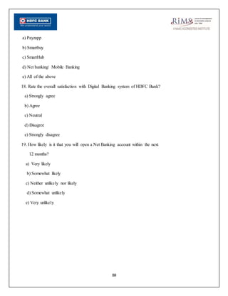 88
a) Payzapp
b) Smartbuy
c) SmartHub
d) Net banking/ Mobile Banking
e) All of the above
18. Rate the overall satisfaction with Digital Banking system of HDFC Bank?
a) Strongly agree
b) Agree
c) Neutral
d) Disagree
e) Strongly disagree
19. How likely is it that you will open a Net Banking account within the next
12 months?
a) Very likely
b) Somewhat likely
c) Neither unlikely nor likely
d) Somewhat unlikely
e) Very unlikely
 