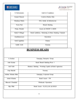 9
BUSINESS HEADS
A Asokan Emerging Enterprise Group
Amit Kumar Retail Branch Banking-West 1
Anil Nath Business Banking - Working Capital & Retail Agricuture
Arup Rakshit Treasury
Ashima Khanna Bhat Emerging Corporate Group
Ashok Khanna Retail Assets - TW
Bhavesh Chandulal Wholesale Operations
Biju Pillai Retail Assets - EL,PL,LAS & GOLD
G Subramanian Audit & Compliance
Kaizad Maneck Credit & Market Risk
Mandeep Maitra H.R, Admin & Infrastructure
Navin Puri Branch Banking
Pralay Mondal Assets & CREDIT CARDS
Rahul N Bhagat Retail Liabilities, Marketing & Direct Banking Channels
Ananthanarayan Operations
Sashi Jagdishan Finance
Sudhir Joshi Treasury
 