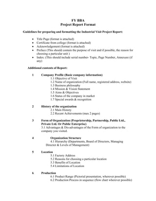 FY BBA
                             Project Report Format

Guidelines for preparing and formatting the Industrial Visit Project Report:

         Title Page (format is attached)
         Certificate from college (format is attached)
         Acknowledgement (format is attached)
         Preface (This should contain the purpose of visit and if possible, the reason for
          choosing a particular unit )
         Index: (This should include serial number- Topic, Page Number, Annexure (if
          any)

   Additional contents of Report:

      1      Company Profile (Basic company information)
                  1.1 Objective of Visit
                  1.2 Name of organization (Full name, registered address, website)
                  1.3 Business philosophy
                  1.4 Mission & Vision Statement
                  1.5 Aims & Objectives
                  1.6 Status of the company in market
                  1.7 Special awards & recognition

      2      History of the organization
                    2.1 Main History
                    2.2 Recent Achievements (max 2 pages)

      3      Form of Organization (Proprietorship, Partnership, Public Ltd.,
             Private Ltd. Or Public Enterprise)
             3.1 Advantages & Dis-advantages of the Form of organization to the
             company you visited.

      4             Organization Structure
                    4.1 Hierarchy (Departments, Board of Directors, Managing
                 Director & Levels of Management)

      5      Location
                    5.1 Factory Address
                    5.2 Reasons for choosing a particular location
                    5.3 Benefits of Location
                    5.4 Limitations of Location

      6      Production
                   6.1 Product Range (Pictorial presentation, wherever possible)
                   6.2 Production Process in sequence (flow chart wherever possible)
 