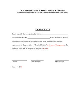 N.R. INSTITUTE OF BUSINESS ADMINISTRATION
       GLS Campus, Mardia Plaza Lane, Off. C.G. Road, Ellisbridge, Ahmedabad-380006, Phone: 6430373




                                        CERTIFICATE

This is to certify that the report on the visit to__________________________________

is submitted by Mr./ Ms.____________________________ to N.R. Institute of Business

Administration, affiliated to Gujarat University, in the partial fulfillment of the

requirements for the completion of “Practical Studies” in the area of Management at the

First Year of the B.B.A. Program for the year 2009-2010.




___________________             ________________                            _________________
Director                        Prof. in-charge                             External Prof.


Date: / /2010
 
