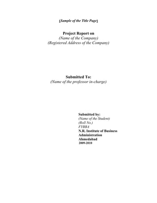 (Sample of the Title Page)


         Project Report on
       (Name of the Company)
(Registered Address of the Company)




         Submitted To:
 (Name of the professor in-charge)




                   Submitted by:
                   (Name of the Student)
                   (Roll No.)
                   FYBBA
                   N.R. Institute of Business
                   Administration
                   Ahmedabad
                   2009-2010
 