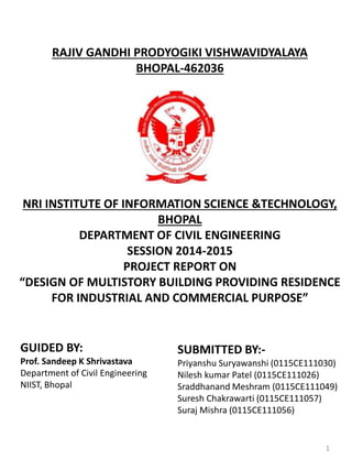 RAJIV GANDHI PRODYOGIKI VISHWAVIDYALAYA
BHOPAL-462036
NRI INSTITUTE OF INFORMATION SCIENCE &TECHNOLOGY,
BHOPAL
DEPARTMENT OF CIVIL ENGINEERING
SESSION 2014-2015
PROJECT REPORT ON
“DESIGN OF MULTISTORY BUILDING PROVIDING RESIDENCE
FOR INDUSTRIAL AND COMMERCIAL PURPOSE”
GUIDED BY:
Prof. Sandeep K Shrivastava
Department of Civil Engineering
NIIST, Bhopal
SUBMITTED BY:-
Priyanshu Suryawanshi (0115CE111030)
Nilesh kumar Patel (0115CE111026)
Sraddhanand Meshram (0115CE111049)
Suresh Chakrawarti (0115CE111057)
Suraj Mishra (0115CE111056)
1
 