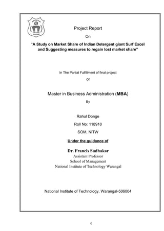 0
Project Report
On
“A Study on Market Share of Indian Detergent giant Surf Excel
and Suggesting measures to regain lost market share”
In The Partial Fulfillment of final project
Of
Master in Business Administration (MBA)
By
Rahul Donge
Roll No: 118918
SOM, NITW
Under the guidance of
National Institute of Technology, Warangal-506004
Dr. Francis Sudhakar
Assistant Professor
School of Management
National Institute of Technology Warangal
 