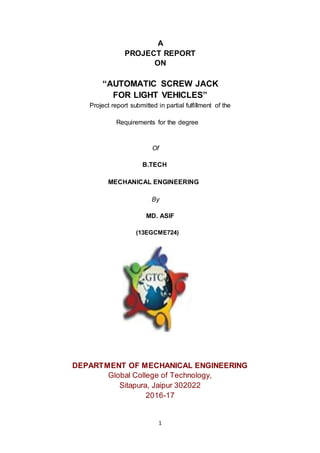 1
A
PROJECT REPORT
ON
“AUTOMATIC SCREW JACK
FOR LIGHT VEHICLES”
Project report submitted in partial fulfillment of the
Requirements for the degree
Of
B.TECH
MECHANICAL ENGINEERING
By
MD. ASIF
(13EGCME724)
DEPARTMENT OF MECHANICAL ENGINEERING
Global College of Technology,
Sitapura, Jaipur 302022
2016-17
 