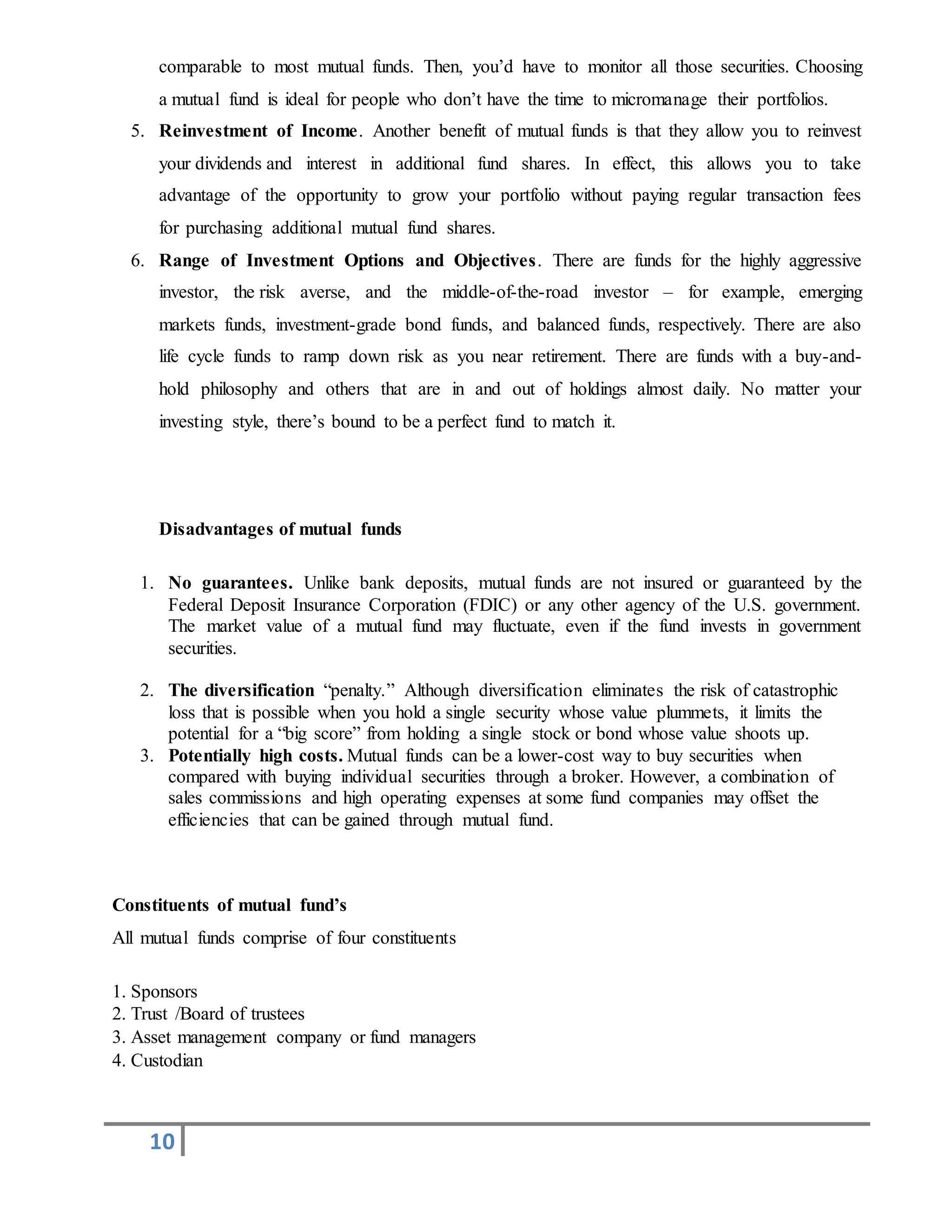 10
comparable to most mutual funds. Then, you’d have to monitor all those securities. Choosing
a mutual fund is ideal for people who don’t have the time to micromanage their portfolios.
5. Reinvestment of Income. Another benefit of mutual funds is that they allow you to reinvest
your dividends and interest in additional fund shares. In effect, this allows you to take
advantage of the opportunity to grow your portfolio without paying regular transaction fees
for purchasing additional mutual fund shares.
6. Range of Investment Options and Objectives. There are funds for the highly aggressive
investor, the risk averse, and the middle-of-the-road investor – for example, emerging
markets funds, investment-grade bond funds, and balanced funds, respectively. There are also
life cycle funds to ramp down risk as you near retirement. There are funds with a buy-and-
hold philosophy and others that are in and out of holdings almost daily. No matter your
investing style, there’s bound to be a perfect fund to match it.
Disadvantages of mutual funds
1. No guarantees. Unlike bank deposits, mutual funds are not insured or guaranteed by the
Federal Deposit Insurance Corporation (FDIC) or any other agency of the U.S. government.
The market value of a mutual fund may fluctuate, even if the fund invests in government
securities.
2. The diversification “penalty.” Although diversification eliminates the risk of catastrophic
loss that is possible when you hold a single security whose value plummets, it limits the
potential for a “big score” from holding a single stock or bond whose value shoots up.
3. Potentially high costs. Mutual funds can be a lower-cost way to buy securities when
compared with buying individual securities through a broker. However, a combination of
sales commissions and high operating expenses at some fund companies may offset the
efficiencies that can be gained through mutual fund.
Constituents of mutual fund’s
All mutual funds comprise of four constituents
1. Sponsors
2. Trust /Board of trustees
3. Asset management company or fund managers
4. Custodian
 
