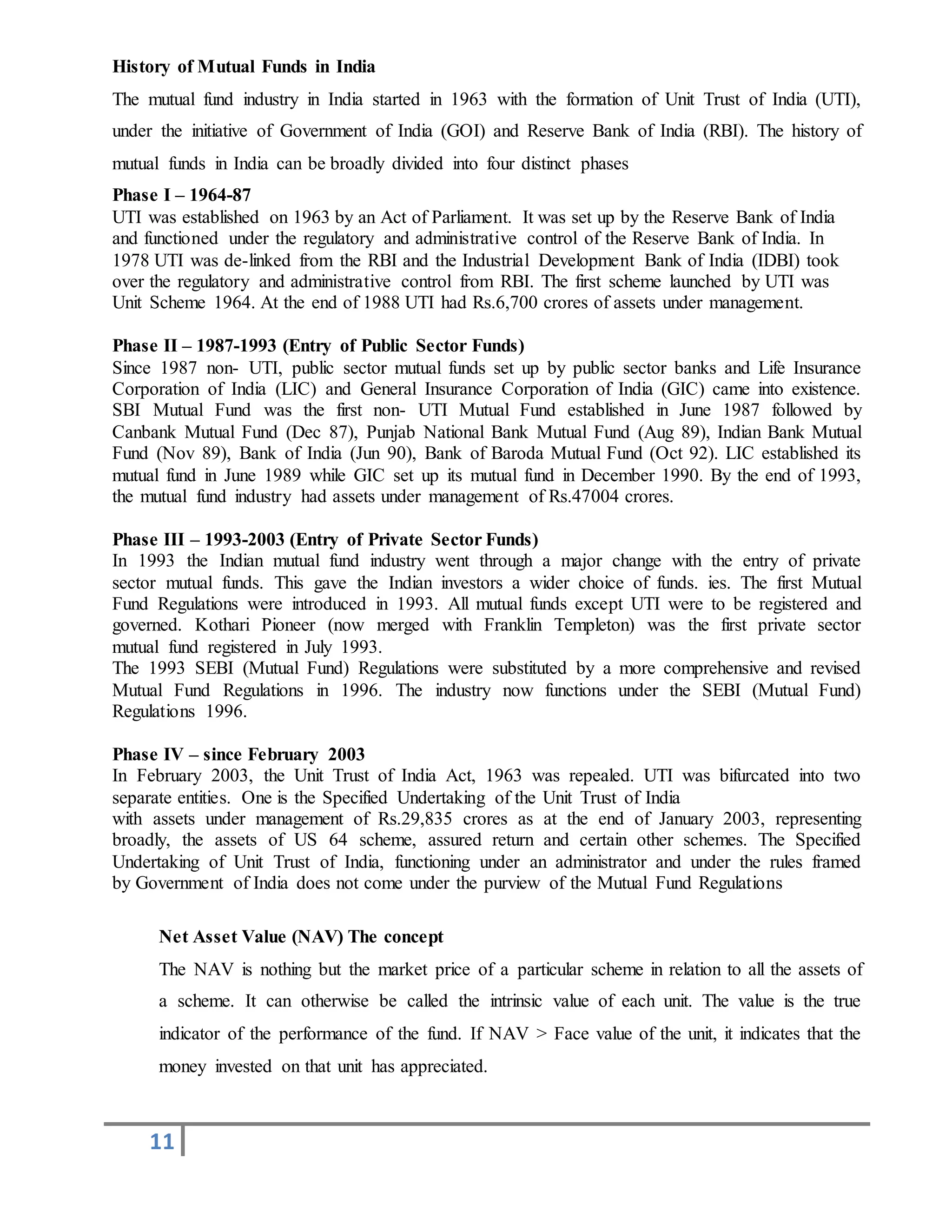 11
History of Mutual Funds in India
The mutual fund industry in India started in 1963 with the formation of Unit Trust of India (UTI),
under the initiative of Government of India (GOI) and Reserve Bank of India (RBI). The history of
mutual funds in India can be broadly divided into four distinct phases
Phase I – 1964-87
UTI was established on 1963 by an Act of Parliament. It was set up by the Reserve Bank of India
and functioned under the regulatory and administrative control of the Reserve Bank of India. In
1978 UTI was de-linked from the RBI and the Industrial Development Bank of India (IDBI) took
over the regulatory and administrative control from RBI. The first scheme launched by UTI was
Unit Scheme 1964. At the end of 1988 UTI had Rs.6,700 crores of assets under management.
Phase II – 1987-1993 (Entry of Public Sector Funds)
Since 1987 non- UTI, public sector mutual funds set up by public sector banks and Life Insurance
Corporation of India (LIC) and General Insurance Corporation of India (GIC) came into existence.
SBI Mutual Fund was the first non- UTI Mutual Fund established in June 1987 followed by
Canbank Mutual Fund (Dec 87), Punjab National Bank Mutual Fund (Aug 89), Indian Bank Mutual
Fund (Nov 89), Bank of India (Jun 90), Bank of Baroda Mutual Fund (Oct 92). LIC established its
mutual fund in June 1989 while GIC set up its mutual fund in December 1990. By the end of 1993,
the mutual fund industry had assets under management of Rs.47004 crores.
Phase III – 1993-2003 (Entry of Private Sector Funds)
In 1993 the Indian mutual fund industry went through a major change with the entry of private
sector mutual funds. This gave the Indian investors a wider choice of funds. ies. The first Mutual
Fund Regulations were introduced in 1993. All mutual funds except UTI were to be registered and
governed. Kothari Pioneer (now merged with Franklin Templeton) was the first private sector
mutual fund registered in July 1993.
The 1993 SEBI (Mutual Fund) Regulations were substituted by a more comprehensive and revised
Mutual Fund Regulations in 1996. The industry now functions under the SEBI (Mutual Fund)
Regulations 1996.
Phase IV – since February 2003
In February 2003, the Unit Trust of India Act, 1963 was repealed. UTI was bifurcated into two
separate entities. One is the Specified Undertaking of the Unit Trust of India
with assets under management of Rs.29,835 crores as at the end of January 2003, representing
broadly, the assets of US 64 scheme, assured return and certain other schemes. The Specified
Undertaking of Unit Trust of India, functioning under an administrator and under the rules framed
by Government of India does not come under the purview of the Mutual Fund Regulations
Net Asset Value (NAV) The concept
The NAV is nothing but the market price of a particular scheme in relation to all the assets of
a scheme. It can otherwise be called the intrinsic value of each unit. The value is the true
indicator of the performance of the fund. If NAV > Face value of the unit, it indicates that the
money invested on that unit has appreciated.
 