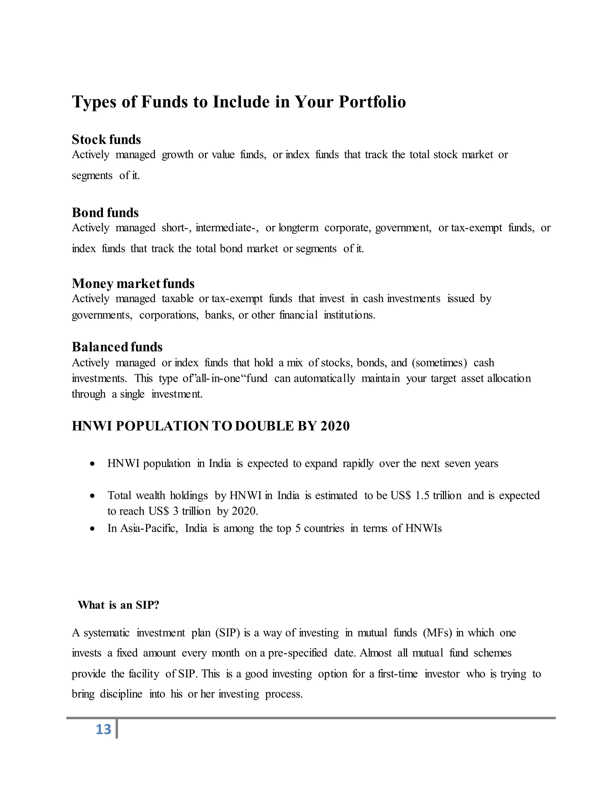 13
Types of Funds to Include in Your Portfolio
Stock funds
Actively managed growth or value funds, or index funds that track the total stock market or
segments of it.
Bond funds
Actively managed short-, intermediate-, or longterm corporate, government, or tax-exempt funds, or
index funds that track the total bond market or segments of it.
Money marketfunds
Actively managed taxable or tax-exempt funds that invest in cash investments issued by
governments, corporations, banks, or other financial institutions.
Balancedfunds
Actively managed or index funds that hold a mix of stocks, bonds, and (sometimes) cash
investments. This type of”all-in-one“fund can automatically maintain your target asset allocation
through a single investment.
HNWI POPULATION TO DOUBLE BY 2020
 HNWI population in India is expected to expand rapidly over the next seven years
 Total wealth holdings by HNWI in India is estimated to be US$ 1.5 trillion and is expected
to reach US$ 3 trillion by 2020.
 In Asia-Pacific, India is among the top 5 countries in terms of HNWIs
What is an SIP?
A systematic investment plan (SIP) is a way of investing in mutual funds (MFs) in which one
invests a fixed amount every month on a pre-specified date. Almost all mutual fund schemes
provide the facility of SIP. This is a good investing option for a first-time investor who is trying to
bring discipline into his or her investing process.
 