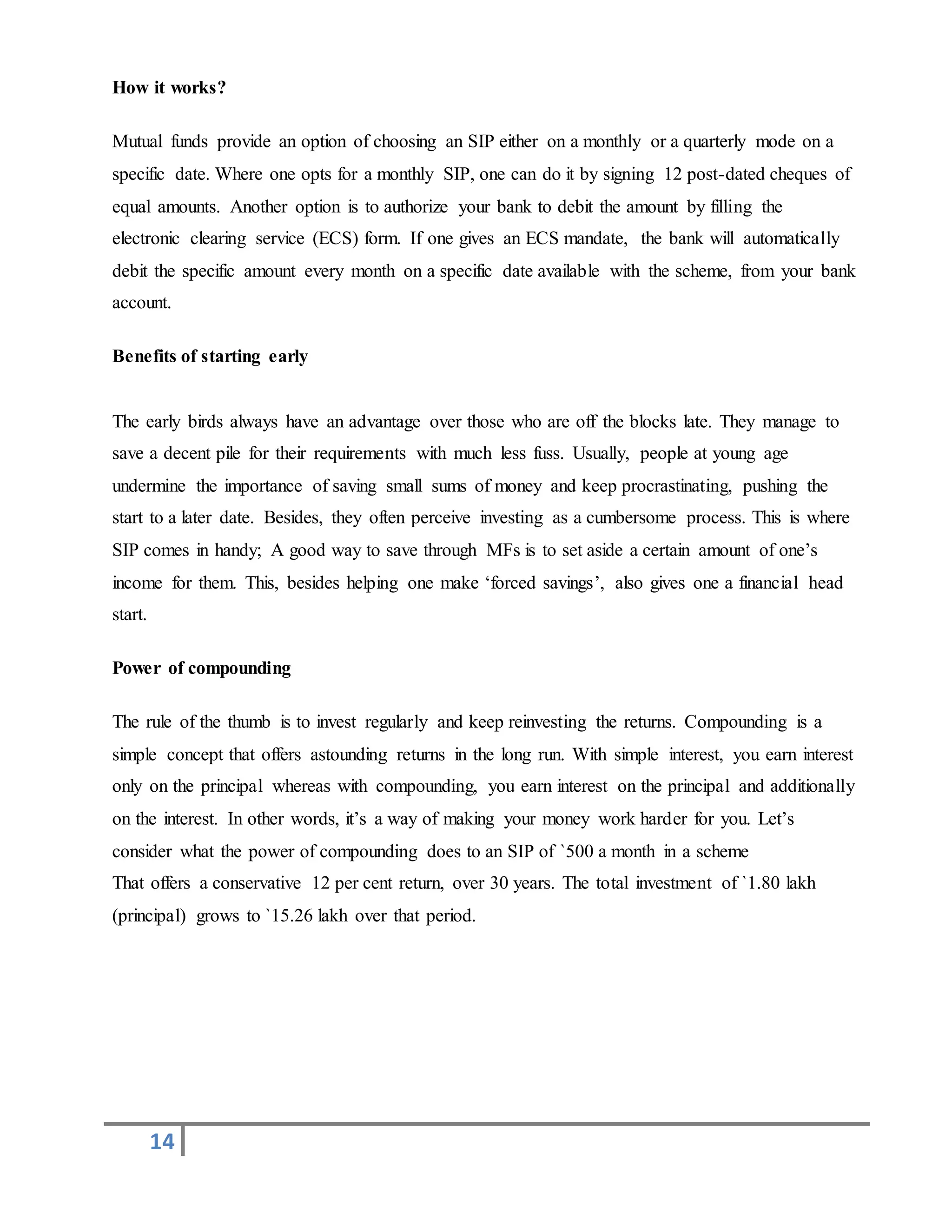 14
How it works?
Mutual funds provide an option of choosing an SIP either on a monthly or a quarterly mode on a
specific date. Where one opts for a monthly SIP, one can do it by signing 12 post-dated cheques of
equal amounts. Another option is to authorize your bank to debit the amount by filling the
electronic clearing service (ECS) form. If one gives an ECS mandate, the bank will automatically
debit the specific amount every month on a specific date available with the scheme, from your bank
account.
Benefits of starting early
The early birds always have an advantage over those who are off the blocks late. They manage to
save a decent pile for their requirements with much less fuss. Usually, people at young age
undermine the importance of saving small sums of money and keep procrastinating, pushing the
start to a later date. Besides, they often perceive investing as a cumbersome process. This is where
SIP comes in handy; A good way to save through MFs is to set aside a certain amount of one’s
income for them. This, besides helping one make ‘forced savings’, also gives one a financial head
start.
Power of compounding
The rule of the thumb is to invest regularly and keep reinvesting the returns. Compounding is a
simple concept that offers astounding returns in the long run. With simple interest, you earn interest
only on the principal whereas with compounding, you earn interest on the principal and additionally
on the interest. In other words, it’s a way of making your money work harder for you. Let’s
consider what the power of compounding does to an SIP of `500 a month in a scheme
That offers a conservative 12 per cent return, over 30 years. The total investment of `1.80 lakh
(principal) grows to `15.26 lakh over that period.
 