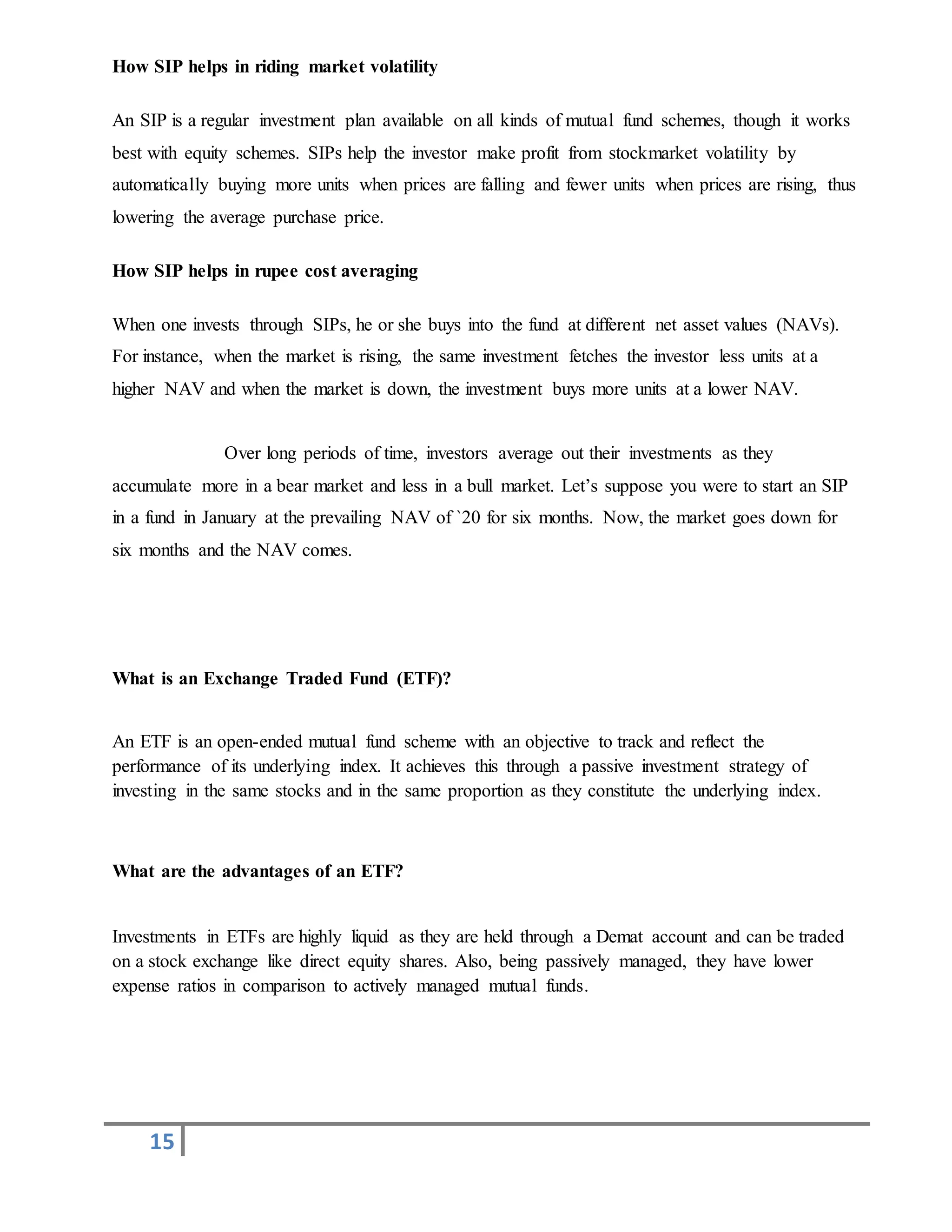 15
How SIP helps in riding market volatility
An SIP is a regular investment plan available on all kinds of mutual fund schemes, though it works
best with equity schemes. SIPs help the investor make profit from stockmarket volatility by
automatically buying more units when prices are falling and fewer units when prices are rising, thus
lowering the average purchase price.
How SIP helps in rupee cost averaging
When one invests through SIPs, he or she buys into the fund at different net asset values (NAVs).
For instance, when the market is rising, the same investment fetches the investor less units at a
higher NAV and when the market is down, the investment buys more units at a lower NAV.
Over long periods of time, investors average out their investments as they
accumulate more in a bear market and less in a bull market. Let’s suppose you were to start an SIP
in a fund in January at the prevailing NAV of `20 for six months. Now, the market goes down for
six months and the NAV comes.
What is an Exchange Traded Fund (ETF)?
An ETF is an open-ended mutual fund scheme with an objective to track and reflect the
performance of its underlying index. It achieves this through a passive investment strategy of
investing in the same stocks and in the same proportion as they constitute the underlying index.
What are the advantages of an ETF?
Investments in ETFs are highly liquid as they are held through a Demat account and can be traded
on a stock exchange like direct equity shares. Also, being passively managed, they have lower
expense ratios in comparison to actively managed mutual funds.
 